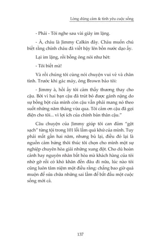 Loâng duäng caãm & tònh yïu cuöåc söëng


    - Phaãi - Töi nghe sau vaâi giêy im lùång.
      - AÂ, chaáu laâ Jimmy Calkin àêy. Chaáu muöën chuá
biïët rùçng chñnh chaáu àaä viïët bêåy lïn böìn nûúác daåo êëy.
    Laåi im lùång, röìi böîng öng noái nhû heát:
    - Töi biïët maâ!
    Vaâ röìi chuáng töi cuâng noái chuyïån vui veã vaâ chên
tònh. Trûúác khi gaác maáy, öng Brown baão töi:
     - Jimmy aâ, höìi êëy töi caãm thêëy thûúng thay cho
cêåu. Búãi vò hai baån cêåu àaä truát boã àûúåc gaánh nùång do
sûå böìng böåt cuãa mònh coân cêåu vêîn phaãi mang noá theo
suöët nhûäng nùm thaáng vûâa qua. Töi caãm ún cêåu àaä goåi
àiïån cho töi... vò lúåi ñch cuãa chñnh baãn thên cêåu.”
     Cêu chuyïån cuãa Jimmy giuáp töi can àaãm “göåt
saåch” tûâng töåi trong 101 löîi lêìm quaá khûá cuãa mònh. Tuy
phaãi mêët gêìn hai nùm, nhûng buâ laåi, àiïìu àoá laåi laâ
nguöìn caãm hûáng thöi thuác töi choån cho mònh möåt sûå
nghiïåp chuyïn hoâa giaãi nhûäng xung àöåt. Cho duâ hoaân
caãnh hay nguyïn nhên bêët hoâa maâ khaách haâng cuãa töi
nhúâ gúä röëi coá khoá khùn àïën àêu ài nûäa, luác naâo töi
cuäng luön têm niïåm möåt àiïìu rùçng: chùèng bao giúâ quaá
muöån àïí sûãa chûäa nhûäng sai lêìm àïí bùæt àêìu möåt cuöåc
söëng múái caã.




                             137
 