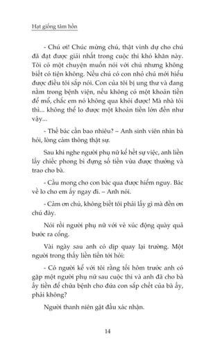 Haåt giöëng têm höìn


      - Chuá úi! Chuác mûâng chuá, thêåt vinh dûå cho chuá
àaä àaåt àûúåc giaãi nhêët trong cuöåc thi khoá khùn naây.
Töi coá möåt chuyïån muöën noái vúái chuá nhûng khöng
biïët coá tiïån khöng. Nïëu chuá coá con nhoã chuá múái hiïíu
àûúåc àiïìu töi sùæp noái. Con cuãa töi bõ ung thû vaâ àang
nùçm trong bïånh viïån, nïëu khöng coá möåt khoaãn tiïìn
àïí möí, chùæc em noá khöng qua khoãi àûúåc! Maâ nhaâ töi
thò... khöng thïí lo àûúåc möåt khoaãn tiïìn lúán àïën nhû
vêåy...
      - Thïë baác cêìn bao nhiïu? – Anh sinh viïn nhòn baâ
hoãi, loâng caãm thöng thêåt sûå.
     Sau khi nghe ngûúâi phuå nûä kïí hïët sûå viïåc, anh liïìn
lêëy chiïëc phong bò àûång söë tiïìn vûâa àûúåc thûúãng vaâ
trao cho baâ.
      - Cêìu mong cho con baác qua àûúåc hiïím nguy. Baác
vïì lo cho em êëy ngay ài. – Anh noái.
     - Caãm ún chuá, khöng biïët töi phaãi lêëy gò maâ àïìn ún
chuá àêy.
    Noái röìi ngûúâi phuå nûä vúái veã xuác àöång quaây quaã
bûúác ra cöíng.
   Vaâi ngaây sau anh coá dõp quay laåi trûúâng. Möåt
ngûúâi trong thêëy liïìn tiïën túái hoãi:
      - Coá ngûúâi kïí vúái töi rùçng töëi höm trûúác anh coá
gùåp möåt ngûúâi phuå nûä sau cuöåc thi vaâ anh àaä cho baâ
êëy tiïìn àïí chûäa bïånh cho àûáa con sùæp chïët cuãa baâ êëy,
phaãi khöng?
     Ngûúâi thanh niïn gêåt àêìu xaác nhêån.


                              14
 