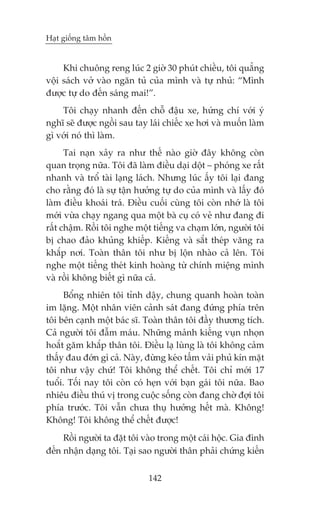 Haåt giöëng têm höìn


     Khi chuöng reng luác 2 giúâ 30 phuát chiïìu, töi quùèng
vöåi saách vúã vaâo ngùn tuã cuãa mònh vaâ tûå nhuã: “Mònh
àûúåc tûå do àïën saáng mai!”.
    Töi chaåy nhanh àïën chöî àêåu xe, hûáng chñ vúái yá
nghô seä àûúåc ngöìi sau tay laái chiïëc xe húi vaâ muöën laâm
gò vúái noá thò laâm.
      Tai naån xaãy ra nhû thïë naâo giúâ àêy khöng coân
quan troång nûäa. Töi àaä laâm àiïìu daåi döåt – phoáng xe rêët
nhanh vaâ tröí taâi laång laách. Nhûng luác êëy töi laåi àang
cho rùçng àoá laâ sûå têån hûúãng tûå do cuãa mònh vaâ lêëy àoá
laâm àiïìu khoaái traá. Àiïìu cuöëi cuâng töi coân nhúá laâ töi
múái vûâa chaåy ngang qua möåt baâ cuå coá veã nhû àang ài
rêët chêåm. Röìi töi nghe möåt tiïëng va chaåm lúán, ngûúâi töi
bõ chao àaão khuãng khiïëp. Kiïëng vaâ sùæt theáp vùng ra
khùæp núi. Toaân thên töi nhû bõ löån nhaâo caã lïn. Töi
nghe möåt tiïëng theát kinh hoaâng tûâ chñnh miïång mònh
vaâ röìi khöng biïët gò nûäa caã.
     Böíng nhiïn töi tónh dêåy, chung quanh hoaân toaân
im lùång. Möåt nhên viïn caãnh saát àang àûáng phña trïn
töi bïn caånh möåt baác sô. Toaân thên töi àêìy thûúng tñch.
Caã ngûúâi töi àêîm maáu. Nhûäng maãnh kiïëng vuån nhoån
hoùæt gùm khùæp thên töi. Àiïìu laå luâng laâ töi khöng caãm
thêëy àau àúán gò caã. Naây, àûâng keáo têëm vaãi phuã kñn mùåt
töi nhû vêåy chûá! Töi khöng thïí chïët. Töi chó múái 17
tuöíi. Töëi nay töi coân coá heån vúái baån gaái töi nûäa. Bao
nhiïu àiïìu thuá võ trong cuöåc söëng coân àang chúâ àúåi töi
phña trûúác. Töi vêîn chûa thuå hûúãng hïët maâ. Khöng!
Khöng! Töi khöng thïí chïët àûúåc!
     Röìi ngûúâi ta àùåt töi vaâo trong möåt caái höåc. Gia àònh
àïën nhêån daång töi. Taåi sao ngûúâi thên phaãi chûáng kiïën


                              142
 