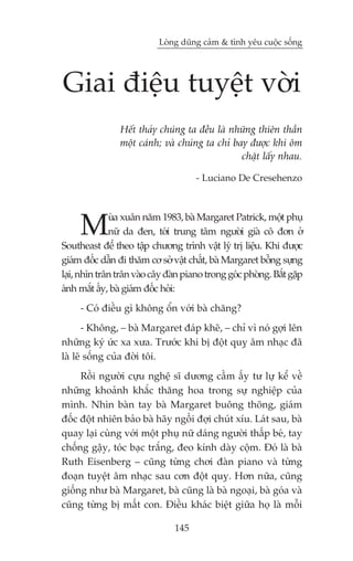 Loâng duäng caãm & tònh yïu cuöåc söëng




Giai àiïåu tuyïåt vúâi
                Hïët thaãy chuáng ta àïìu laâ nhûäng thiïn thêìn
                möåt caánh; vaâ chuáng ta chó bay àûúåc khi öm
                                                chùåt lêëy nhau.

                                      - Luciano De Cresehenzo




     M        uâa xuên nùm 1983, baâ Margaret Patrick, möåt phuå
              nûä da àen, túái trung têm ngûúâi giaâ cö àún úã
Southeast àïí theo têåp chûúng trònh vêåt lyá trõ liïåu. Khi àûúåc
giaám àöëc dêîn ài thùm cú súã vêåt chêët, baâ Margaret böîng sûång
laåi, nhòn trên trên vaâo cêy àaân piano trong goác phoâng. Bùæt gùåp
aánh mùæt êëy, baâ giaám àöëc hoãi:
     - Coá àiïìu gò khöng öín vúái baâ chùng?
       - Khöng, – baâ Margaret àaáp kheä, – chó vò noá gúåi lïn
nhûäng kyá ûác xa xûa. Trûúác khi bõ àöåt quyå êm nhaåc àaä
laâ leä söëng cuãa àúâi töi.
     Röìi ngûúâi cûåu nghïå sô dûúng cêìm êëy tû lûå kïí vïì
nhûäng khoaãnh khùæc thùng hoa trong sûå nghiïåp cuãa
mònh. Nhòn baân tay baâ Margaret buöng thoäng, giaám
àöëc àöåt nhiïn baão baâ haäy ngöìi àúåi chuát xñu. Laát sau, baâ
quay laåi cuâng vúái möåt phuå nûä daáng ngûúâi thêëp beá, tay
chöëng gêåy, toác baåc trùæng, àeo kñnh daây cöåm. Àoá laâ baâ
Ruth Eisenberg – cuäng tûâng chúi àaân piano vaâ tûâng
àoaån tuyïåt êm nhaåc sau cún àöåt quyå. Hún nûäa, cuäng
giöëng nhû baâ Margaret, baâ cuäng laâ baâ ngoaåi, baâ goáa vaâ
cuäng tûâng bõ mêët con. Àiïìu khaác biïåt giûäa hoå laâ möîi

                                145
 