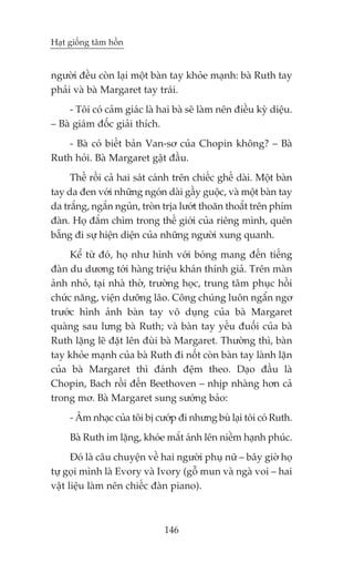 Haåt giöëng têm höìn


ngûúâi àïìu coân laåi möåt baân tay khoãe maånh: baâ Ruth tay
phaãi vaâ baâ Margaret tay traái.
     - Töi coá caãm giaác laâ hai baâ seä laâm nïn àiïìu kyâ diïåu.
– Baâ giaám àöëc giaãi thñch.
    - Baâ coá biïët baãn Van-sú cuãa Chopin khöng? – Baâ
Ruth hoãi. Baâ Margaret gêåt àêìu.
     Thïë röìi caã hai saát caánh trïn chiïëc ghïë daâi. Möåt baân
tay da àen vúái nhûäng ngoán daâi gêìy guöåc, vaâ möåt baân tay
da trùæng, ngùæn nguãn, troân trõa lûúát thoùn thoùæt trïn phñm
àaân. Hoå àùæm chòm trong thïë giúái cuãa riïng mònh, quïn
bùéng ài sûå hiïån diïån cuãa nhûäng ngûúâi xung quanh.
     Kïí tûâ àoá, hoå nhû hònh vúái boáng mang àïën tiïëng
àaân du dûúng túái haâng triïåu khaán thñnh giaã. Trïn maân
aãnh nhoã, taåi nhaâ thúâ, trûúâng hoåc, trung têm phuåc höìi
chûác nùng, viïån dûúäng laäo. Cöng chuáng luön ngêín ngú
trûúác hònh aãnh baân tay vö duång cuãa baâ Margaret
quaâng sau lûng baâ Ruth; vaâ baân tay yïëu àuöëi cuãa baâ
Ruth lùång leä àùåt lïn àuâi baâ Margaret. Thûúâng thò, baân
tay khoãe maånh cuãa baâ Ruth ài nöët coân baân tay laânh lùån
cuãa baâ Margaret thò àaánh àïåm theo. Daåo àêìu laâ
Chopin, Bach röìi àïën Beethoven – nhõp nhaâng hún caã
trong mú. Baâ Margaret sung sûúáng baão:
     - Êm nhaåc cuãa töi bõ cûúáp ài nhûng buâ laåi töi coá Ruth.
     Baâ Ruth im lùång, khoáe mùæt aánh lïn niïìm haånh phuác.
      Àoá laâ cêu chuyïån vïì hai ngûúâi phuå nûä – bêy giúâ hoå
tûå goåi mònh laâ Evory vaâ Ivory (göî mun vaâ ngaâ voi – hai
vêåt liïåu laâm nïn chiïëc àaân piano).



                               146
 