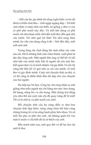 Haåt giöëng têm höìn


     - Höìi coân beá, gia àònh töi söëng úã gêìn biïín vaâ töi rêët
thñch ra biïín chúi àuâa – Anh ngêåp ngûâng àaáp – Töi biïët
caãm nhêån võ mùån chaát cuãa biïín, noá giöëng y nhû võ cuãa
caâ phï pha muöëi naây àêy. Vaâ möîi khi duâng caâ phï
muöëi, töi nhû àûúåc nhùæc nhúã àïën tuöíi thú, àïën quï nhaâ
cuãa mònh. Töi nhúá quï töi lùæm! Töi nhúá song thên
mònh, hoå vêîn coân àang söëng úã àoá – Noái àïën àêëy, mùæt
anh ûún ûúát.
      Trong loâng chõ chúåt dêng lïn möåt niïìm xuác caãm
sêu sùæc. Àoá laâ nhûäng tònh caãm chên thaânh, xuêët phaát tûâ
têån àaáy loâng anh. Möåt ngûúâi àaân öng coá thïí kïí vïì nöîi
nhúá nhaâ cuãa mònh chùæc hùèn laâ ngûúâi rêët yïu maái êëm,
biïët quan têm vaâ coá traách nhiïåm vúái gia àònh. Vaâ röìi chõ
cuäng bùæt àêìu kïí vïì quï nhaâ xa xöi cuãa mònh, vïì tuöíi
thú vaâ gia àònh mònh. Cuöåc noái chuyïån thêåt sûå thuá võ
vaâ àoá cuäng laâ àiïím khúãi àêìu töët àeåp cho cêu chuyïån
cuãa hai ngûúâi.
      Hoå tiïëp tuåc hoâ heån. Caâng luác chõ caâng nhêån ra anh
giöëng nhû mêîu ngûúâi maâ chõ hùçng mú ûúác: bao dung,
töët buång, nöìng êëm vaâ cêín troång. Möåt chaâng trai àaáng
yïu nhû thïë maâ suyát nûäa chõ àaä quay lûng àïí lúä mêët!
Têët caã laâ nhúâ ly caâ phï muöëi cuãa anh!
     Röìi chuyïån tònh cuãa hoå cuäng diïîn ra nhû bao
chuyïån tònh àeåp khaác: naâng cöng chuáa kïët hön cuâng
chaâng hoaâng tûã vaâ hoå söëng haånh phuác bïn nhau. Vaâ cûá
möîi lêìn pha caâ phï cho anh, chõ khöng quïn boã vaâo
möåt ñt muöëi vò chõ biïët àoá laâ súã thñch cuãa anh.
    Böën mûúi nùm sau, anh qua àúâi vaâ àïí laåi cho chõ
möåt laá thû:


                               148
 