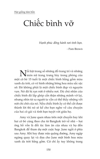 Haåt giöëng têm höìn




        Chiïëc bònh vúä

                       Haånh phuác àöìng haânh núi tònh baån.

                                                 - Pam Brown




     N     öíi bêåt trong söë nhûäng àöì trang trñ vaâ nhûäng
           moán nûä trang trûng baây trong phoâng cuãa
möåt cö beá 15 tuöíi laâ möåt chiïëc bònh bùçng göëm maâu
xanh da trúâi, coá veä hònh nhûäng böng hoa maâu sùæc sùåc
súä. Àoá khöng phaãi laâ möåt chiïëc bònh àeåp vaâ nguyïn
veån. Noá àaä bõ raån nûát úã nhiïìu núi. Duâ chuã nhên cuãa
chiïëc bònh àaä lùæp gheáp cêín thêån nhûäng maãnh vúä laåi,
nhûng nhòn tûâ xa ngûúâi ta vêîn coá thïí thêëy nhûäng vïët
nûát chi chñt cuãa noá. Nïëu chiïëc bònh êëy coá thïí cêët àûúåc
thaânh lúâi thò noá seä kïí cho baån nghe vïì cêu chuyïån
cuãa hai cö gaái vaâ tònh baån tuyïåt vúâi giûäa hoå.
    Amy vaâ June quen nhau trïn möåt chuyïën bay khi
hai cö beá cuâng theo cha tûâ Bangkok trúã vïì nhaâ – hai
öng böë vöën laâ àöëi taác laâm ùn cuãa nhau vaâ hoå àïën
Bangkok àïí tham dûå möåt cuöåc hoåp. June ngöìi úã phña
sau Amy. Khi bay àûúåc nûãa quaäng àûúâng, Amy ngêåp
ngûâng quay laåi vaâ àûa cho June möåt bònh hoa maâu
xanh da trúâi bùçng göëm. Cûã chó êëy tuy khöng trang

                              150
 