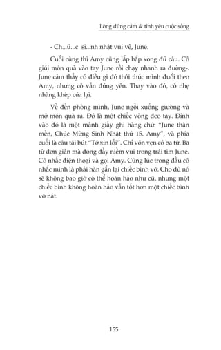Loâng duäng caãm & tònh yïu cuöåc söëng


     - Ch...uá...c si...nh nhêåt vui veã, June.
      Cuöëi cuâng thò Amy cuäng lùæp bùæp xong àuã cêu. Cö
giuái moán quaâ vaâo tay June röìi chaåy nhanh ra àûúâng-.
June caãm thêëy coá àiïìu gò àoá thöi thuác mònh àuöíi theo
Amy, nhûng cö vêîn àûáng yïn. Thay vaâo àoá, cö nheå
nhaâng kheáp cûãa laåi.
     Vïì àïën phoâng mònh, June ngöìi xuöëng giûúâng vaâ
múã moán quaâ ra. Àoá laâ möåt chiïëc voâng àeo tay. Àñnh
vaâo àoá laâ möåt maãnh giêëy ghi haâng chûä: “June thên
mïën, Chuác Mûâng Sinh Nhêåt thûá 15. Amy”, vaâ phña
cuöëi laâ cêu taái buát “Túá xin löîi”. Chó voãn veån coá ba tûâ. Ba
tûâ àún giaãn maâ àong àêìy niïìm vui trong traái tim June.
Cö nhêëc àiïån thoaåi vaâ goåi Amy. Cuâng luác trong àêìu cö
nhùæc mònh laâ phaãi haân gùæn laåi chiïëc bònh vúä. Cho duâ noá
seä khöng bao giúâ coá thïí hoaân haão nhû cuä, nhûng möåt
chiïëc bònh khöng hoaân haão vêîn töët hún möåt chiïëc bònh
vúä naát.




                               155
 