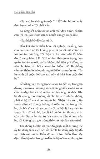 Haåt giöëng têm höìn


     - Taåi sao ba khöng ùn mùåc “tûã tïë” nhû ba cuãa mêëy
àûáa baån con? – Töi chêët vêën.
    Ba sûãng söët nhòn töi vúái aánh mùæt àau buöìn, cöë tòm
cêu traã lúâi. Röìi trûúác khi ài khuêët vaâo ga-ra ba noái:
     - Ba thñch böå àöì cuãa mònh.
      Àïën khi chñnh chùæn hún, töi nghiïåm ra rùçng boån
con gaái traánh neá töi khöng phaãi vò ba töi, maâ chñnh vò
töi, con trai cuãa öng. Töi nhêån ra cêu noái cuãa ba töëi höm
àoá roä raâng haâm yá laâ: “Coá nhûäng thûá quan troång hún
quêìn aáo bïn ngoaâi; vaâ ba khöng thïí tiïu phñ àöìng xu
naâo cho baãn thên búãi vò con cêìn nhiïìu thûá”. Ba chùèng
cêìn noái thïm lúâi naâo, nhûng töi hiïíu ba muöën noái: “Ba
hy sinh àïí cuöåc àúâi con sau naây seä khaá hún cuöåc àúâi
ba”.
     Lïî töët nghiïåp trung hoåc cuãa töi, ba àïën dûå trong böå
àöì meå múái mua höìi saáng súám. Khöng hiïíu sao ba coá veã
cao raáo àeåp trai vaâ bïå vïå hún nhûäng öng böë khaác. Khi
ba ài ngang, hoå nhûúâng löëi cho ba – dô nhiïn khöng
phaãi vò böå àöì maâ vò con ngûúâi ba. Nhêån thêëy sûå tûå tin
trong daáng veã àûúâng hoaâng vaâ niïìm tûå haâo trong mùæt
ba, caác baác sô vaâ luêåt sû cû xûã vúái ba thêåt lõch sûå vaâ trên
troång. Sau àoá vïì nhaâ, ba cêët kyä böå àöì têìm thûúâng nhêët
cuãa tiïåm Sears êëy vaâo tuã. Vaâ maäi cho àïën lïî tang cuãa
ba, töi khöng bao giúâ tröng thêëy noá möåt lêìn naâo nûäa!
     Töi khöng biïët ba àaä mùåc àöì gò khi mêët. Nhûng luác
êëy ba àang laâm viïåc nïn ùæt hùèn laâ ba àang mùåc böå àöì
ûa thñch cuãa mònh. Àiïìu àoá an uãi töi nhiïìu lùæm. Meå
àõnh têím liïåm ba trong böå àöì cuãa tiïåm Sears, nhûng töi



                               158
 