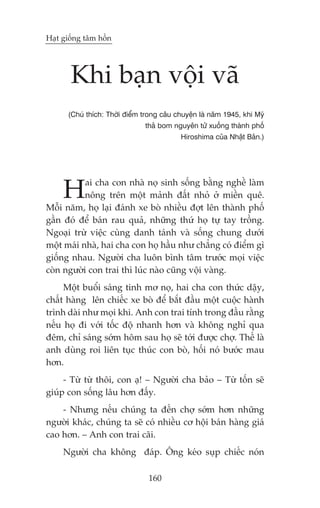 Haåt giöëng têm höìn




       Khi baån vöåi vaä
      (Chuá thñch: Thúâi àiïím trong cêu chuyïån laâ nùm 1945, khi Myä
                                 thaã bom nguyïn tûã xuöëng thaânh phöë
                                            Hiroshima cuãa Nhêåt Baãn.)




     H     ai cha con nhaâ noå sinh söëng bùçng nghïì laâm
           nöng trïn möåt maãnh àêët nhoã úã miïìn quï.
Möîi nùm, hoå laåi àaánh xe boâ nhiïìu àúåt lïn thaânh phöë
gêìn àoá àïí baán rau quaã, nhûäng thûá hoå tûå tay tröìng.
Ngoaåi trûâ viïåc cuâng danh taánh vaâ söëng chung dûúái
möåt maái nhaâ, hai cha con hoå hêìu nhû chùèng coá àiïím gò
giöëng nhau. Ngûúâi cha luön bònh têm trûúác moåi viïåc
coân ngûúâi con trai thò luác naâo cuäng vöåi vaâng.
     Möåt buöíi saáng tinh mú noå, hai cha con thûác dêåy,
chêët haâng lïn chiïëc xe boâ àïí bùæt àêìu möåt cuöåc haânh
trònh daâi nhû moåi khi. Anh con trai tñnh trong àêìu rùçng
nïëu hoå ài vúái töëc àöå nhanh hún vaâ khöng nghó qua
àïm, chó saáng súám höm sau hoå seä túái àûúåc chúå. Thïë laâ
anh duâng roi liïn tuåc thuác con boâ, höëi noá bûúác mau
hún.
     - Tûâ tûâ thöi, con aå! – Ngûúâi cha baão – Tûâ töën seä
giuáp con söëng lêu hún àêëy.
    - Nhûng nïëu chuáng ta àïën chúå súám hún nhûäng
ngûúâi khaác, chuáng ta seä coá nhiïìu cú höåi baán haâng giaá
cao hún. – Anh con trai caäi.
     Ngûúâi cha khöng àaáp. Öng keáo suåp chiïëc noán

                                160
 