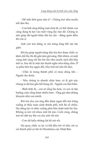 Loâng duäng caãm & tònh yïu cuöåc söëng


     - Àïí mêët thúâi gian nûäa aâ? - Chaâng trai nhû muöën
nöíi àoáa lïn.
     - Con búát cùng thùèng möåt chuát ài, coá thïí chñnh con
cuäng àang bõ keåt vaâo möåt vuäng lêìy naâo àoá. Chuáng ta
nïn giuáp àúä ngûúâi khaác khi hoå cêìn - àûâng quïn àiïìu
àoá con aå!
     Anh con trai dûâng xe maâ trong loâng hïët sûác tûác
giêån.
      Khi hoå giuáp ngûúâi nöng dên kia keáo àûúåc chiïëc xe
khoãi chöî lêìy thò àaä gêìn taám giúâ saáng. Àöåt nhiïn, coá möåt
vuâng aánh saáng rêët lúán loáe lïn nhû muöën taách àöi bêìu
trúâi ra. Sau àoá laâ möåt êm thanh nghe nhû tiïëng sêëm. ÚÃ
xa phña bïn kia ngoån àöìi, bêìu trúâi trúã nïn töëi àen.
   - Chùæc laâ trong thaânh phöë coá mûa döng lúán. -
Ngûúâi cha àoaán.
    - Nïëu chuáng ta nhanh chên hún, coá leä giúâ naây
chuáng ta àaä baán gêìn hïët haâng röìi - Ngûúâi con lêìm bêìm.
    - Bònh tônh ài... con seä söëng lêu hún, vaâ con seä têån
hûúãng cuöåc söëng àûúåc nhiïìu hún. - Öng giaâ nheå nhaâng
khuyïn nhuã con mònh.
     Khi hai cha con öng àïën àûúåc ngoån àöìi maâ tröng
xuöëng seä thêëy toaân caãnh thaânh phöë, trúâi àaä xïë chiïìu.
Hoå dûâng laåi vaâ nhòn xuöëng phña bïn dûúái möåt luác lêu.
Khöng ai noái vúái nhau möåt lúâi naâo. Cuöëi cuâng, chaâng
trai treã àùåt tay lïn vai cha anh röìi noái:
     - Con àaä hiïíu nhûäng lúâi böë noái röìi.
      Hoå quay chiïëc xe laåi vaâ bùæt àêìu trúã vïì nhaâ, rúâi xa
caái thaânh phöë coá tïn laâ Hiroshima cuãa Nhêåt Baãn.


                               163
 