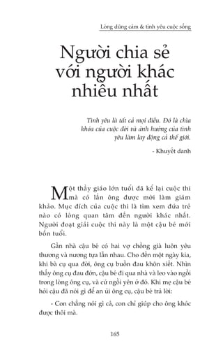Loâng duäng caãm & tònh yïu cuöåc söëng




       Ngûúâi chia seã
       vúái ngûúâi khaác
         nhiïìu nhêët
                     Tònh yïu laâ têët caã moåi àiïìu. Àoá laâ chòa
                   khoáa cuãa cuöåc àúâi vaâ aãnh hûúãng cuãa tònh
                                 yïu laâm lay àöång caã thïë giúái.

                                                     - Khuyïët danh




     M         öå t thêì y giaá o lúá n tuöí i àaä kïí laå i cuöå c thi
               maâ coá lêì n öng àûúå c múâ i laâ m giaá m
khaã o . Muå c àñch cuã a cuöå c thi laâ tòm xem àûá a treã
naâ o coá loâ n g quan têm àïë n ngûúâ i khaá c nhêë t .
Ngûúâ i àoaå t giaã i cuöå c thi naâ y laâ möå t cêå u beá múá i
böë n tuöí i .
     Gêìn nhaâ cêåu beá coá hai vúå chöìng giaâ luön yïu
thûúng vaâ nûúng tûåa lêîn nhau. Cho àïën möåt ngaây kia,
khi baâ cuå qua àúâi, öng cuå buöìn àau khön xiïët. Nhòn
thêëy öng cuå àau àúán, cêåu beá ài qua nhaâ vaâ leo vaâo ngöìi
trong loâng öng cuå, vaâ cûá ngöìi yïn úã àoá. Khi meå cêåu beá
hoãi cêåu àaä noái gò àïí an uãi öng cuå, cêåu beá traã lúâi:
    - Con chùèng noái gò caã, con chó giuáp cho öng khoác
àûúåc thöi maâ.


                                 165
 