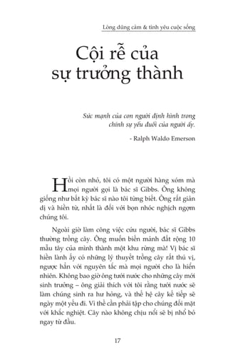 Loâng duäng caãm & tònh yïu cuöåc söëng




        Cöåi rïî cuãa
    sûå trûúãng thaânh

                 Sûác maånh cuãa con ngûúâi àõnh hònh trong
                           chñnh sûå yïëu àuöëi cuãa ngûúâi êëy.

                                     - Ralph Waldo Emerson




     H      öìi coân nhoã, töi coá möåt ngûúâi haâng xoám maâ
            moåi ngûúâi goåi laâ baác sô Gibbs. Öng khöng
giöëng nhû bêët kyâ baác sô naâo töi tûâng biïët. Öng rêët giaãn
dõ vaâ hiïìn tûâ, nhêët laâ àöëi vúái boån nhoác nghõch ngúåm
chuáng töi.
     Ngoaâi giúâ laâm cöng viïåc cûáu ngûúâi, baác sô Gibbs
thûúâng tröìng cêy. Öng muöën biïën maãnh àêët röång 10
mêîu têy cuãa mònh thaânh möåt khu rûâng maâ! Võ baác sô
hiïìn laânh êëy coá nhûäng lyá thuyïët tröìng cêy rêët thuá võ,
ngûúåc hùèn vúái nguyïn tùæc maâ moåi ngûúâi cho laâ hiïín
nhiïn. Khöng bao giúâ öng tûúái nûúác cho nhûäng cêy múái
sinh trûúãng – öng giaãi thñch vúái töi rùçng tûúái nûúác seä
laâm chuáng sinh ra hû hoãng, vaâ thïë hïå cêy kïë tiïëp seä
ngaây möåt yïëu ài. Vò thïë cêìn phaãi têåp cho chuáng àöëi mùåt
vúái khùæc nghiïåt. Cêy naâo khöng chõu nöíi seä bõ nhöí boã
ngay tûâ àêìu.

                              17
 