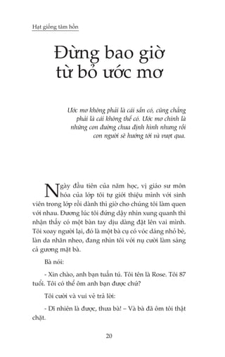 Haåt giöëng têm höìn




         Àûâng bao giúâ
         tûâ boã ûúác mú
                 Ûúác mú khöng phaãi laâ caái sùén coá, cuäng chùèng
                     phaãi laâ caái khöng thïí coá. Ûúác mú chñnh laâ
                  nhûäng con àûúâng chûa àõnh hònh nhûng röìi
                             con ngûúâi seä hûúáng túái vaâ vûúåt qua.




     N     gaây àêìu tiïn cuãa nùm hoåc, võ giaáo sû mön
           hoáa cuãa lúáp töi tûå giúái thiïåu mònh vúái sinh
viïn trong lúáp röìi daânh thò giúâ cho chuáng töi laâm quen
vúái nhau. Àûúng luác töi àûáng dêåy nhòn xung quanh thò
nhêån thêëy coá möåt baân tay dõu daâng àùåt lïn vai mònh.
Töi xoay ngûúâi laåi, àoá laâ möåt baâ cuå coá voác daáng nhoã beá,
laân da nhùn nheo, àang nhòn töi vúái nuå cûúâi laâm saáng
caã gûúng mùåt baâ.
     Baâ noái:
     - Xin chaâo, anh baån tuêën tuá. Töi tïn laâ Rose. Töi 87
tuöíi. Töi coá thïí öm anh baån àûúåc chûá?
     Töi cûúâi vaâ vui veã traã lúâi:
     - Dô nhiïn laâ àûúåc, thûa baâ! – Vaâ baâ àaä öm töi thêåt
chùåt.

                                  20
 