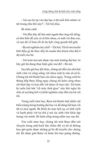 Loâng duäng caãm & tònh yïu cuöåc söëng


      - Taåi sao baâ laåi vaâo àaåi hoåc úã àöå tuöíi höìn nhiïn vaâ
treã trung nhû thïë naây? – Töi hoãi àuâa.
     Baâ móm cûúâi:
      - Töi àïën àêy àïí tòm möåt ngûúâi àaân öng nöíi tiïëng,
coá têm höìn àïí yïu vaâ seä bïn nhau, coá möåt vaâi àûáa con,
vaâ sau àoá vïì hûu röìi ài du lõch voâng quanh thïë giúái.
      - Baâ noái nghiïm tuác chûá? – Töi hoãi. Töi toâ moâ muöën
biïët àiïìu gò àaä thuác àêíy baâ muöën thûã thaách nhû thïë úã
àöå tuöíi cuãa baâ.
    - Töi luön mú ûúác àûúåc vaâo möåt trûúâng àaåi hoåc vaâ
bêy giúâ töi àang thûåc hiïån giêëc mú àoá! – Baâ noái.
      Sau khi giúâ hoåc kïët thuác, chuáng töi àïën toâa nhaâ höåi
sinh viïn vaâ cuâng uöëng vúái nhau möåt ly sûäa sö-cö-la.
Chuáng töi trúã thaânh baån cuãa nhau ngay. Trong suöët ba
thaáng tiïëp theo, hùçng ngaây chuáng töi luön cuâng nhau
rúâi khoãi lúáp vaâ trao àöíi vúái nhau vïì moåi viïåc. Töi luön
bõ cuöën huát búãi “cöî maáy thúâi gian” naây khi nghe baâ
chia seã sûå tûâng traãi vaâ kinh nghiïåm cuöåc àúâi cuãa baâ vúái
töi.
      Trong suöët nùm hoåc, Rose trúã thaânh möåt nhên vêåt
biïíu tûúång trong trûúâng àaåi hoåc vaâ dïî daâng kïët baån vúái
têët caã moåi ngûúâi. Baâ thñch ùn mùåc lõch sûå, coá tñnh caách
vaâ haånh phuác vúái sûå chuá yá maâ caác sinh viïn khaác têåp
trung vaâo mònh. Baâ luön söëng trong niïìm say sûa àoá.
     Vaâo cuöëi nùm hoåc, chuáng töi múâi Rose àïën noái
chuyïån trong möåt buöíi tiïåc chiïu àaäi vaâ töi seä khöng
bao giúâ quïn àûúåc nhûäng gò baâ àaä truyïìn cho chuáng
töi. Baâ àûúåc giúái thiïåu vaâ bûúác lïn buåc giaãng àûúâng.

                                21
 