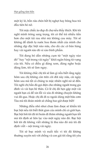 Haåt giöëng têm höìn


möåt kyá lö, böìn rûãa cheán hïët bõ ngheåt hay böng hoa traâ
àêìu tiïn heá núã.
    Töi mùåc chiïëc aáo àeåp ài chúå nïëu thêëy thñch. Khi töi
nghô mònh tröng sang troång, töi coá thïí traã nhiïìu tiïìn
hún cho möåt tuái rau nhoã maâ khöng cau maây. Töi seä
khöng àïí daânh loå nûúác hoa thúm nhêët cuãa mònh cho
nhûäng dõp àùåc biïåt naâo nûäa, cho duâ caác cö baán haâng
hay vaâi ngûúâi naâo àoá xò xaâo bònh phêím.
     Töi àang boã dêìn nhûäng cuåm tûâ “möåt ngaây naâo
àoá” hay “nöåi trong vaâi ngaây” khoãi ngên haâng tûâ vûång
cuãa töi. Nïëu coá àiïìu gò àaáng xem, àaáng nghe hoùåc
àaáng laâm, töi seä laâm ngay.
     Töi khöng chùæc chõ töi seä laâm gò nïëu biïët rùçng ngaây
höm sau chõ khöng coân trïn coäi àúâi naây nûäa, caái ngaây
höm sau maâ têët caã chuáng ta mùåc nhiïn nghô noá seä àïën.
Töi nghô chõ hùèn àaä goåi àiïån cho nhûäng ngûúâi trong gia
àònh vaâ vaâi baån beâ thên. Coá leä chõ àaä heån gùåp möåt vaâi
ngûúâi baån cuä àïí xin löîi vaâ xoáa ài nhûäng chuyïån khöng
vui àaä qua. Hoùåc chõ àaä ài ra ngoaâi duâng möåt bûäa cúm
Taâu maâ töi àoaán mònh seä chùèng bao giúâ àûúåc biïët!
     Nhûäng àiïìu nhoã nhoi chûa laâm àûúåc seä khiïën töi
bûåc böåi nïëu töi biïët thúâi gian cuãa mònh chó coá giúái haån.
Bûåc böåi búãi töi àaä trò hoaän ài thùm nhûäng ngûúâi baån töët
maâ töi àõnh seä liïn laåc vaâo möåt ngaây naâo àoá. Bûåc böåi
búãi töi àaä khöng viïët nhûäng laá thû naâo àoá maâ töi àaä
àõnh viïët – nöåi trong vaâi ngaây.
    Töi seä bûåc mònh vaâ nuöëi tiïëc vò töi àaä khöng
thûúâng xuyïn noái vúái chöìng vaâ con gaái töi rùçng töi yïu



                               26
 