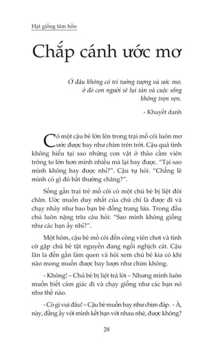 Haåt giöëng têm höìn




Chùæp caánh ûúác mú
                ÚÃ àêu khöng coá trñ tûúãng tûúång vaâ ûúác mú,
                     úã àoá con ngûúâi seä luåi taân vaâ cuöåc söëng
                                                 khöng troån veån.

                                                  - Khuyïët danh




     C   oá möåt cêåu beá lúán lïn trong traåi möì cöi luön mú
         ûúác àûúåc bay nhû chim trïn trúâi. Cêåu quaã tònh
khöng hiïíu taåi sao nhûäng con vêåt úã thaão cêìm viïn
tröng to lúán hún mònh nhiïìu maâ laåi bay àûúåc. “Taåi sao
mònh khöng bay àûúåc nhó?”. Cêåu tûå hoãi. “Chùèng leä
mònh coá gò àoá bêët thûúâng chùng?”.
     Söëng gêìn traåi treã möì cöi coá möåt chuá beá bõ liïåt àöi
chên. Ûúác muöën duy nhêët cuãa chuá chó laâ àûúåc ài vaâ
chaåy nhaãy nhû bao baån beâ àöìng trang lûáa. Trong àêìu
chuá luön nùång trôu cêu hoãi: “Sao mònh khöng giöëng
nhû caác baån êëy nhó?”.
     Möåt höm, cêåu beá möì cöi àïën cöng viïn chúi vaâ tònh
cúâ gùåp chuá beá têåt nguyïìn àang ngöìi nghõch caát. Cêåu
lên la àïën gêìn laâm quen vaâ hoãi xem chuá beá kia coá khi
naâo mong muöën àûúåc bay lûúån nhû chim khöng.
   - Khöng! – Chuá beá bõ liïåt traã lúâi – Nhûng mònh luön
muöën biïët caãm giaác ài vaâ chaåy giöëng nhû caác baån noá
nhû thïë naâo.
     - Coá gò vui àêu! – Cêåu beá muöën bay nhû chim àaáp. - AÂ,
naây, àùçng êëy vúái mònh kïët baån vúái nhau nheá, àûúåc khöng?

                                28
 