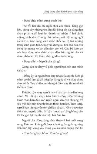 Loâng duäng caãm & tònh yïu cuöåc söëng


     - Àûúåc chûá, mònh cuäng thñch thïë.
      Thïë röìi hai chuá beá ngöìi chúi vúái nhau haâng giúâ
liïìn, cuâng xêy nhûäng toâa lêu àaâi bùçng caát vaâ cuâng àua
nhau phaát ra àuã loaåi êm thanh vui nhöån tûâ hai chiïëc
miïång xinh xùæn. Chuáng nhòn nhau, neát mùåt raång ngúâi
niïìm vui. Goác cöng viïn chöëc chöëc laåi röå lïn nhûäng
traâng cûúâi gioân tan. Cuöåc vui dûâng laåi khi cha cuãa chuá
beá bõ liïåt mang xe lùn àïën àoán con vïì. Cêåu beá luön ao
ûúác bay àûúåc nhû chim chaåy àïën bïn ngûúâi cha vaâ
nhoán chên lïn thò thêìm àiïìu gò àoá vaâo tai öng.
     - Àûúåc àêëy! – Ngûúâi cha gêåt guâ.
     Xong, cêåu beá chaåy vïì phña ngûúâi baån múái cuãa mònh
vaâ baão:
      - Àùçng êëy laâ ngûúâi baån duy nhêët cuãa mònh. Ûúác gò
mònh coá thïí laâm gò àoá àïí giuáp àùçng êëy ài vaâ chaåy àûúåc
nhû mònh. Tuy nhiïn, mònh nghô àiïìu naây thò mònh coá
thïí laâm àûúåc.
      Dûát lúâi, cêåu xoay ngûúâi laåi vaâ baão baån treâo lïn lûng
mònh. Vaâ röìi cêåu chaåy trïn baäi coã cöng viïn. Nhûäng
bûúác chên ban àêìu coân ngùæn nguãi, chuïånh choaång, vïì
sau möîi luác möåt nhanh thoùn thoùæt hún lïn. Trïn lûng,
ngûúâi baån têåt nguyïìn öm ghò lêëy cöí cêåu. Nhû àûúåc tiïëp
thïm sûác maånh, àöi chên cêåu lûúát chaåy bùng bùng, cho
túái luác gioá taåt maånh vaâo mùåt hai àûáa treã.
     Ngûúâi cha àûáng lùång nhòn theo caã hai, mùæt rûng
rûng. Àûáa con khöng ài àûúåc cuãa öng àang dang röång
àöi caánh tay, vung vêîy trong gioá, vaâ luön miïång theát to:
     - Con àang bay, böë úi. Con àang bay!



                                29
 