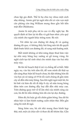 Loâng duäng caãm & tònh yïu cuöåc söëng


chûa lêåp gia àònh. Thïë laâ hoå chia tay nhau möåt caách
nheå nhaâng. Annie giûä laåi ngöi nhaâ chó coá voãn veån möåt
cùn phoâng coân öng William mang theo gêìn hïët tiïìn
mùåt àïën Oklahoma.
     Annie laâ möåt phuå nûä to cao vaâ àêìy nghõ lûåc. Baâ
quyïët àõnh seä laâm laåi tûâ àêìu vaâ gûãi boån nhoác yïu quyá
cuãa mònh cho ngûúâi khaác tröng nom. Baâ noái:
    - Töi nhòn laåi con àûúâng töi àang ài vaâ quaäng
àûúâng àaä qua, vò khöng thêëy haâi loâng nïn töi àaä quyïët
àõnh bûúác khoãi con àûúâng àoá, reä sang möåt hûúáng múái.
      Biïët mònh khöng coá khaã nùng àûúåc thuï laâm viïåc
taåi nhaâ maáy böng hay xûúãng xeã göî trong vuâng, baâ
nghô caách taåo kïë sinh nhai cho mònh dûåa vaâo hai nhaâ
maáy naây.
     Baâ lïn kïë hoaåch thêåt tó mó vaâ chùèng àïí ai biïët. Möåt
ngaây noå, vaâo luác trúâi sêím töëi, àïí xem mònh àaä thêåt sûå
sùén saâng thûåc hiïån kïë hoaåch chûa, baâ àùåt nhûäng hoân àaá
vaâo hai caái xö nùång cúä 19 lñt röìi xaách chuáng ài gêìn nùm
cêy söë àïën nhaâ maáy böng. Sau khi nghó ngúi möåt laát, baâ
boã búát vaâi hoân àaá röìi ài tiïëp 8 cêy söë nûäa trong boáng
àïm trïn con àûúâng àêìy buåi àêët àïën nhaâ maáy cûa.
Trïn àûoâng quay trúã vïì töí êëm nhoã cuãa mònh cuâng caác
con, baâ àaä boã dêìn nhûäng hoân àaá coân laåi doåc àûúâng.
     Àïm àoá, baâ luöåc gaâ röìi chiïn giùm böng. Sau àoá baâ
nhaâo böåt vaâ laâm baánh nûúáng cuöën nhên thõt. Àïën gêìn
saáng baâ múái ài nguã.
     Saáng höm sau, baâ rúâi nhaâ mang theo baánh keåp
thõt, múä, möåt caái chaão sùæt vaâ than àaá àïí nhoám lûãa. Gêìn


                               31
 