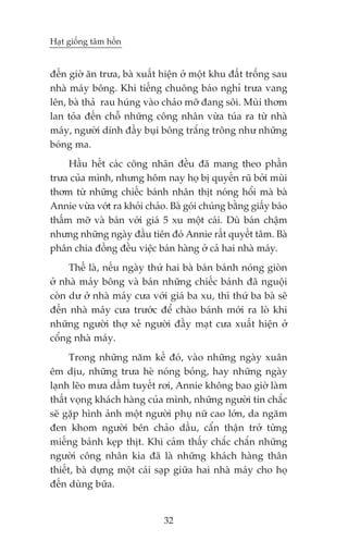 Haåt giöëng têm höìn


àïën giúâ ùn trûa, baâ xuêët hiïån úã möåt khu àêët tröëng sau
nhaâ maáy böng. Khi tiïëng chuöng baáo nghó trûa vang
lïn, baâ thaã rau huáng vaâo chaão múä àang söi. Muâi thúm
lan toãa àïën chöî nhûäng cöng nhên vûâa tuáa ra tûâ nhaâ
maáy, ngûúâi dñnh àêìy buåi böng trùæng tröng nhû nhûäng
boáng ma.
     Hêìu hïët caác cöng nhên àïìu àaä mang theo phêìn
trûa cuãa mònh, nhûng höm nay hoå bõ quyïën ruä búãi muâi
thúm tûâ nhûäng chiïëc baánh nhên thõt noáng höíi maâ baâ
Annie vûâa vúát ra khoãi chaão. Baâ goái chuáng bùçng giêëy baáo
thêëm múä vaâ baán vúái giaá 5 xu möåt caái. Duâ baán chêåm
nhûng nhûäng ngaây àêìu tiïn àoá Annie rêët quyïët têm. Baâ
phên chia àöìng àïìu viïåc baán haâng úã caã hai nhaâ maáy.
     Thïë laâ, nïëu ngaây thûá hai baâ baán baánh noáng gioân
úã nhaâ maáy böng vaâ baán nhûäng chiïëc baánh àaä nguöåi
coân dû úã nhaâ maáy cûa vúái giaá ba xu, thò thûá ba baâ seä
àïën nhaâ maáy cûa trûúác àïí chaâo baánh múái ra loâ khi
nhûäng ngûúâi thúå xeã ngûúâi àêìy maåt cûa xuêët hiïån úã
cöíng nhaâ maáy.
      Trong nhûäng nùm kïë àoá, vaâo nhûäng ngaây xuên
ïm dõu, nhûäng trûa heâ noáng boãng, hay nhûäng ngaây
laånh leäo mûa dêìm tuyïët rúi, Annie khöng bao giúâ laâm
thêët voång khaách haâng cuãa mònh, nhûäng ngûúâi tin chùæc
seä gùåp hònh aãnh möåt ngûúâi phuå nûä cao lúán, da ngùm
àen khom ngûúâi bïn chaão dêìu, cêín thêån trúã tûâng
miïëng baánh keåp thõt. Khi caãm thêëy chùæc chùæn nhûäng
ngûúâi cöng nhên kia àaä laâ nhûäng khaách haâng thên
thiïët, baâ dûång möåt caái saåp giûäa hai nhaâ maáy cho hoå
àïën duâng bûäa.


                              32
 