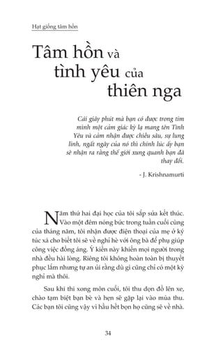 Haåt giöëng têm höìn




Têm höìn vaâ
  tònh yïu cuãa
         thiïn nga
                    Caái giêy phuát maâ baån coá àûúåc trong tim
                    mònh möåt caãm giaác kyâ laå mang tïn Tònh
                   Yïu vaâ caãm nhêån àûúåc chiïìu sêu, sûå lung
                linh, ngêët ngêy cuãa noá thò chñnh luác êëy baån
               seä nhêån ra rùçng thïë giúái xung quanh baån àaä
                                                        thay àöíi.

                                               - J. Krishnamurti




     N      ùm thûá hai àaåi hoåc cuãa töi sùæp sûãa kïët thuác.
            Vaâo möåt àïm noáng bûác trong tuêìn cuöëi cuâng
cuãa thaáng nùm, töi nhêån àûúåc àiïån thoaåi cuãa meå úã kyá
tuác xaá cho biïët töi seä vïì nghó heâ vúái öng baâ àïí phuå giuáp
cöng viïåc àöìng aáng. YÁ kiïën naây khiïën moåi ngûúâi trong
nhaâ àïìu haâi loâng. Riïng töi khöng hoaân toaân bõ thuyïët
phuåc lùæm nhûng tûå an uãi rùçng duâ gò cuäng chó coá möåt kyâ
nghó maâ thöi.
     Sau khi thi xong mön cuöëi, töi thu doån àöì lïn xe,
chaâo taåm biïåt baån beâ vaâ heån seä gùåp laåi vaâo muâa thu.
Caác baån töi cuäng vêåy vò hêìu hïët boån hoå cuäng seä vïì nhaâ.



                                34
 