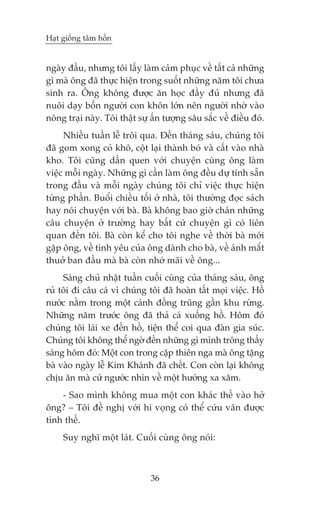 Haåt giöëng têm höìn


ngaây àêìu, nhûng töi lêëy laâm caãm phuåc vïì têët caã nhûäng
gò maâ öng àaä thûåc hiïån trong suöët nhûäng nùm töi chûa
sinh ra. Öng khöng àûúåc ùn hoåc àêìy àuã nhûng àaä
nuöi daåy böën ngûúâi con khön lúán nïn ngûúâi nhúâ vaâo
nöng traåi naây. Töi thêåt sûå êën tûúång sêu sùæc vïì àiïìu àoá.
     Nhiïìu tuêìn lïî tröi qua. Àïën thaáng saáu, chuáng töi
àaä gom xong coã khö, cöåt laåi thaânh boá vaâ cêët vaâo nhaâ
kho. Töi cuäng dêìn quen vúái chuyïån cuâng öng laâm
viïåc möîi ngaây. Nhûäng gò cêìn laâm öng àïìu dûå tñnh sùén
trong àêìu vaâ möîi ngaây chuáng töi chó viïåc thûåc hiïån
tûâng phêìn. Buöíi chiïìu töëi úã nhaâ, töi thûúâng àoåc saách
hay noái chuyïån vúái baâ. Baâ khöng bao giúâ chaán nhûäng
cêu chuyïån úã trûúâng hay bêët cûá chuyïån gò coá liïn
quan àïën töi. Baâ coân kïí cho töi nghe vïì thúâi baâ múái
gùåp öng, vïì tònh yïu cuãa öng daânh cho baâ, vïì aánh mùæt
thuúã ban àêìu maâ baâ coân nhúá maäi vïì öng...
     Saáng chuã nhêåt tuêìn cuöëi cuâng cuãa thaáng saáu, öng
ruã töi ài cêu caá vò chuáng töi àaä hoaân têët moåi viïåc. Höì
nûúác nùçm trong möåt caánh àöìng truäng gêìn khu rûâng.
Nhûäng nùm trûúác öng àaä thaã caá xuöëng höì. Höm àoá
chuáng töi laái xe àïën höì, tiïån thïí coi qua àaân gia suác.
Chuáng töi khöng thïí ngúâ àïën nhûäng gò mònh tröng thêëy
saáng höm àoá: Möåt con trong cùåp thiïn nga maâ öng tùång
baâ vaâo ngaây lïî Kim Khaánh àaä chïët. Con coân laåi khöng
chõu ùn maâ cûá ngûúác nhòn vïì möåt hûúáng xa xùm.
    - Sao mònh khöng mua möåt con khaác thïë vaâo húã
öng? – Töi àïì nghõ vúái hi voång coá thïí cûáu vaän àûúåc
tònh thïë.
     Suy nghô möåt laát. Cuöëi cuâng öng noái:



                               36
 