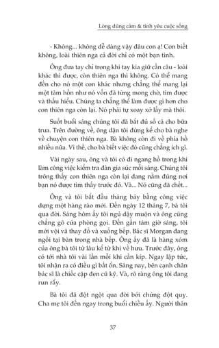Loâng duäng caãm & tònh yïu cuöåc söëng


   - Khöng... khöng dïî daâng vêåy àêu con aå! Con biïët
khöng, loaâi thiïn nga caã àúâi chó coá möåt baån tònh.
     Öng àûa tay chó trong khi tay kia giûä cêìn cêu - loaâi
khaác thò àûúåc, coân thiïn nga thò khöng. Coá thïí mang
àïën cho noá möåt con khaác nhûng chùèng thïí mang laåi
möåt têm höìn nhû noá vöën àaä tûâng mong chúâ, tòm àûúåc
vaâ thêëu hiïíu. Chuáng ta chùèng thïí laâm àûúåc gò hún cho
con thiïn nga coân laåi. Noá phaãi tûå xoay xúã lêëy maâ thöi.
     Suöët buöíi saáng chuáng töi àaä bùæt àuã söë caá cho bûäa
trûa. Trïn àûúâng vïì, öng dùån töi àûâng kïí cho baâ nghe
vïì chuyïån con thiïn nga. Baâ khöng coân ài vïì phña höì
nhiïìu nûäa. Vò thïë, cho baâ biïët viïåc àoá cuäng chùèng ñch gò.
     Vaâi ngaây sau, öng vaâ töi coá ài ngang höì trong khi
laâm cöng viïåc kiïím tra àaân gia suác möîi saáng. Chuáng töi
tröng thêëy con thiïn nga coân laåi àang nùçm àuáng núi
baån noá àûúåc tòm thêëy trûúác àoá. Vaâ... Noá cuäng àaä chïët...
     Öng vaâ töi bùæt àêìu thaáng baãy bùçng cöng viïåc
dûång möåt haâng raâo múái. Àïën ngaây 12 thaáng 7, baâ töi
qua àúâi. Saáng höm êëy töi nguã dêåy muöån vaâ öng cuäng
chùèng goä cûãa phoâng goåi. Àïën gêìn taám giúâ saáng, töi
múái vöåi vaä thay àöì vaâ xuöëng bïëp. Baác sô Morgan àang
ngöìi taåi baân trong nhaâ bïëp. Öng êëy àaä laâ haâng xoám
cuãa öng baâ töi tûâ lêu kïí tûâ khi vïì hûu. Trûúác àêy, öng
coá túái nhaâ töi vaâi lêìn möîi khi cêìn kñp. Ngay lêåp tûác,
töi nhêån ra coá àiïìu gò bêët öín. Saáng nay, bïn caånh chên
baác sô laâ chiïëc cùåp àen cuä kyä. Vaâ, roä raâng öng töi àang
run rêíy.
   Baâ töi àaä àöåt ngöåt qua àúâi búãi chûáng àöåt quyå.
Cha meå töi àïën ngay trong buöíi chiïìu êëy. Ngûúâi thên


                               37
 