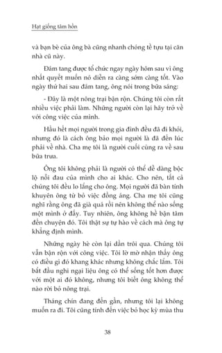 Haåt giöëng têm höìn


vaâ baån beâ cuãa öng baâ cuäng nhanh choáng tïì tûåu taåi cùn
nhaâ cuä naây.
     Àaám tang àûúåc töí chûác ngay ngaây höm sau vò öng
nhêët quyïët muöën noá diïîn ra caâng súám caâng töët. Vaâo
ngaây thûá hai sau àaám tang, öng noái trong bûäa saáng:
     - Àêy laâ möåt nöng traåi bêån röån. Chuáng töi coân rêët
nhiïìu viïåc phaãi laâm. Nhûäng ngûúâi coân laåi haäy trúã vïì
vúái cöng viïåc cuãa mònh.
     Hêìu hïët moåi ngûúâi trong gia àònh àïìu àaä ài khoãi,
nhûng àoá laâ caách öng baão moåi ngûúâi laâ àaä àïën luác
phaãi vïì nhaâ. Cha meå töi laâ ngûúâi cuöëi cuâng ra vïì sau
bûäa trûa.
     Öng töi khöng phaãi laâ ngûúâi coá thïí dïî daâng böåc
löå nöîi àau cuãa mònh cho ai khaác. Cho nïn, têët caã
chuáng töi àïìu lo lùæng cho öng. Moåi ngûúâi àaä baân tñnh
khuyïn öng tûâ boã viïåc àöìng aáng. Cha meå töi cuäng
nghô rùçng öng àaä giaâ quaá röìi nïn khöng thïí naâo söëng
möåt mònh úã àêëy. Tuy nhiïn, öng khöng hïì bêån têm
àïën chuyïån àoá. Töi thêåt sûå tûå haâo vïì caách maâ öng tûå
khùèng àõnh mònh.
     Nhûäng ngaây heâ coân laåi dêìn tröi qua. Chuáng töi
vêîn bêån röån vúái cöng viïåc. Töi lúâ múâ nhêån thêëy öng
coá àiïìu gò àoá khang khaác nhûng khöng chùæc lùæm. Töi
bùæt àêìu nghi ngaåi liïåu öng coá thïí söëng töët hún àûúåc
vúái möåt ai àoá khöng, nhûng töi biïët öng khöng thïí
naâo rúâi boã nöng traåi.
   Thaáng chñn àang àïën gêìn, nhûng töi laåi khöng
muöën ra ài. Töi cuäng tñnh àïën viïåc boã hoåc kyâ muâa thu


                             38
 