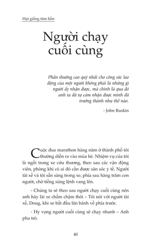 Haåt giöëng têm höìn




            Ngûúâi chaåy
             cuöëi cuâng
               Phêìn thûúãng cao quyá nhêët cho cöng sûác lao
               àöång cuãa möåt ngûúâi khöng phaãi laâ nhûäng gò
                   ngûúâi êëy nhêån àûúåc, maâ chñnh laâ qua àoá
                      anh ta àaä tûå caãm nhêån àûúåc mònh àaä
                                   trûúãng thaânh nhû thïë naâo.

                                                - John Ruskin




     C       uöåc àua marathon haâng nùm úã thaânh phöë töi
             thûúâng diïîn ra vaâo muâa heâ. Nhiïåm vuå cuãa töi
laâ ngöìi trong xe cûáu thûúng, theo sau caác vêån àöång
viïn, phoâng khi coá ai àoá cêìn àûúåc sùn soác y tïë. Ngûúâi
taâi xïë vaâ töi sùén saâng trong xe, phña sau haâng trùm con
ngûúâi, chúâ tiïëng suáng lïånh vang lïn.
     - Chuáng ta seä theo sau ngûúâi chaåy cuöëi cuâng nïn
anh haäy laái xe chêìm chêåm thöi – Töi noái vúái ngûúâi taâi
xïë, Doug, khi xe bùæt àêìu lùn baánh vïì phña trûúác.
    - Hy voång ngûúâi cuöëi cuâng seä chaåy nhanh – Anh
pha troâ.


                              40
 