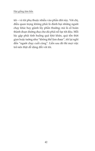 Haåt giöëng têm höìn


töi – vaâ töi phuå thuöåc nhiïìu vaâo phêìn àúâi naây. Vúái chõ,
àiïìu quan troång khöng phaãi laâ àaánh baåi nhûäng ngûúâi
chaåy khaác hay giaânh lêëy phêìn thûúãng; maâ laâ cöë hoaân
thaânh àoaån àûúâng àua cho duâ phaãi nöî lûåc túái àêu. Möîi
luác gùåp phaãi tònh huöëng quaá khoá khùn, quaá töën thúâi
gian hoùåc tûúãng nhû “khöng thïí laâm àûúåc”, töi laåi nghô
àïën “ngûúâi chaåy cuöëi cuâng”. Liïìn sau àoá thò moåi viïåc
trúã nïn thêåt dïî daâng àöëi vúái töi.




                              42
 