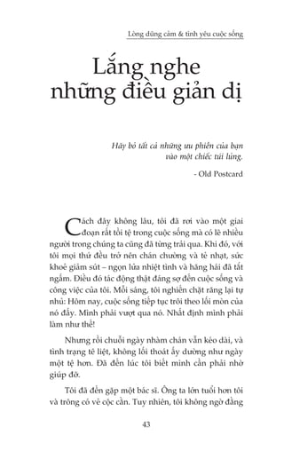 Loâng duäng caãm & tònh yïu cuöåc söëng




    Lùæng nghe
nhûäng àiïìu giaãn dõ

                     Haäy boã têët caã nhûäng ûu phiïìn cuãa baån
                                        vaâo möåt chiïëc tuái luãng.

                                                  - Old Postcard




     C    aách àêy khöng lêu, töi àaä rúi vaâo möåt giai
          àoaån rêët töìi tïå trong cuöåc söëng maâ coá leä nhiïìu
ngûúâi trong chuáng ta cuäng àaä tûâng traãi qua. Khi àoá, vúái
töi moåi thûá àïìu trúã nïn chaán chûúâng vaâ teã nhaåt, sûác
khoeã giaãm suát _ ngoån lûãa nhiïåt tònh vaâ hùng haái àaä tùæt
ngêëm. Àiïìu àoá taác àöång thêåt àaáng súå àïën cuöåc söëng vaâ
cöng viïåc cuãa töi. Möîi saáng, töi nghiïën chùåt rùng laåi tûå
nhuã: Höm nay, cuöåc söëng tiïëp tuåc tröi theo löëi moân cuãa
noá àêëy. Mònh phaãi vûúåt qua noá. Nhêët àõnh mònh phaãi
laâm nhû thïë!
     Nhûng röìi chuöîi ngaây nhaâm chaán vêîn keáo daâi, vaâ
tònh traång tï liïåt, khöng löëi thoaát êëy dûúâng nhû ngaây
möåt tïå hún. Àaä àïën luác töi biïët mònh cêìn phaãi nhúâ
giuáp àúä.
      Töi àaä àïën gùåp möåt baác sô. Öng ta lúán tuöíi hún töi
vaâ tröng coá veã cöåc cùçn. Tuy nhiïn, töi khöng ngúâ àùçng

                                43
 