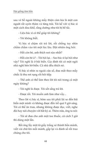 Haåt giöëng têm höìn


sau veã bïì ngoaâi khöng mêëy thiïån caãm kia laâ möåt con
ngûúâi rêët uyïn thêm vaâ tûâng traãi. Töi kïí vúái võ baác sô
möåt caách àau khöí, rùçng dûúâng nhû töi bõ bïë tùæc.
     - Liïåu baác sô coá thïí giuáp töi khöng?
     - Töi khöng biïët.
    Võ baác sô chêåm raäi traã lúâi, röìi chöëng tay nhòn
chùçm chùçm vaâo töi möåt luác lêu. Àöåt nhiïn öng hoãi:
     - Höìi coân beá, anh thñch núi naâo nhêët?
     - Höìi coân beá aâ? _ Töi hoãi laåi. _ Sao baác sô laåi hoãi nhû
vêåy? Töi nghô laâ úã baäi biïín. Gia àònh töi coá möåt ngöi
nhaâ nghó bïn búâ biïín. Caã nhaâ àïìu thñch noá.
     Võ baác sô nhòn ra ngoaâi cûãa söí, àûa mùæt theo mêëy
chiïëc laá thu rúi ruång röìi hoãi tiïëp.
    - Thïë anh coá thïí laâm theo lúâi töi noái trong caã möåt
ngaây khöng?
     - Töi nghô laâ àûúåc. Töi söët sùæng traã lúâi.
     - Àûúåc röìi. Töi muöën anh laâm nhû vêìy...
     Theo lúâi võ baác sô, höm sau töi phaãi laái xe àïën baäi
biïín möåt mònh vaâ khöng àûúåc àïën trïî quaá 9 giúâ saáng.
Töi coá thïí ùn trûa, nhûng khöng àûúåc àoåc, viïët, nghe
àaâi hay noái chuyïån vúái bêët kyâ ai. Thïm nûäa, öng ta noái:
     - Töi seä àûa cho anh möåt toa thuöëc, cûá caách 3 giúâ
thò duâng möåt lêìn.
      Röìi öng lêëy möåt túâ giêëy trùæng xeá thaânh böën maãnh,
viïët vaâi chûä lïn möîi maãnh, gêëp laåi vaâ àaánh söë röìi trao
chuáng cho töi.


                                 44
 