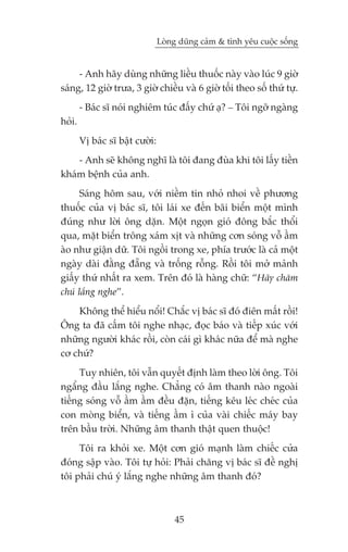 Loâng duäng caãm & tònh yïu cuöåc söëng


     - Anh haäy duâng nhûäng liïìu thuöëc naây vaâo luác 9 giúâ
saáng, 12 giúâ trûa, 3 giúâ chiïìu vaâ 6 giúâ töëi theo söë thûá tûå.
        - Baác sô noái nghiïm tuác àêëy chûá aå? _ Töi ngúä ngaâng
hoãi.
        Võ baác sô bêåt cûúâi:
    - Anh seä khöng nghô laâ töi àang àuâa khi töi lêëy tiïìn
khaám bïånh cuãa anh.
      Saáng höm sau, vúái niïìm tin nhoã nhoi vïì phûúng
thuöëc cuãa võ baác sô, töi laái xe àïën baäi biïín möåt mònh
àuáng nhû lúâi öng dùån. Möåt ngoån gioá àöng bùæc thöíi
qua, mùåt biïín tröng xaám xõt vaâ nhûäng cún soáng vöî êìm
aâo nhû giêån dûä. Töi ngöìi trong xe, phña trûúác laâ caã möåt
ngaây daâi àùçng àùéng vaâ tröëng röîng. Röìi töi múã maãnh
giêëy thûá nhêët ra xem. Trïn àoá laâ haâng chûä: “Haäy chùm
chuá lùæng nghe”.
    Khöng thïí hiïíu nöíi! Chùæc võ baác sô àoá àiïn mêët röìi!
Öng ta àaä cêëm töi nghe nhaåc, àoåc baáo vaâ tiïëp xuác vúái
nhûäng ngûúâi khaác röìi, coân caái gò khaác nûäa àïí maâ nghe
cú chûá?
     Tuy nhiïn, töi vêîn quyïët àõnh laâm theo lúâi öng. Töi
ngêíng àêìu lùæng nghe. Chùèng coá êm thanh naâo ngoaâi
tiïëng soáng vöî êìm êìm àïìu àùån, tiïëng kïu leác cheác cuãa
con moâng biïín, vaâ tiïëng êìm ò cuãa vaâi chiïëc maáy bay
trïn bêìu trúâi. Nhûäng êm thanh thêåt quen thuöåc!
     Töi ra khoãi xe. Möåt cún gioá maånh laâm chiïëc cûãa
àoáng sêåp vaâo. Töi tûå hoãi: Phaãi chùng võ baác sô àïì nghõ
töi phaãi chuá yá lùæng nghe nhûäng êm thanh àoá?



                                     45
 