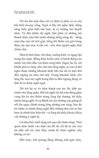 Haåt giöëng têm höìn


     Töi leo lïn möåt àuån caát vaâ nhòn ra phña xa xa cuãa
baäi biïín hoang vùæng. Ngöìi úã àêy töi nghe thêëy tiïëng
soáng biïín gêìm theát lúán hún, aát caã nhûäng êm thanh
khaác. Vaâ àöåt nhiïn töi nghô, hùèn phaãi coá nhûäng êm
thanh khaác nûäa bïn dûúái nhûäng tiïëng soáng àoá - tiïëng
soaåt nheå cuãa caát tröi giaåt, tiïëng thò thêìm cuãa gioá trong
àaám cêy daåi moåc úã cöìn caát - nïëu nhû ngûúâi nghe thêåt
chùm chuá.
     Nhû bõ thöi thuác, töi nhaãy xuöëng biïín vaâ nguåp lùån
trong laân nûúác. Böîng thêëy buöìn cûúâi vïì haânh àöång cuãa
mònh, töi chuái àêìu vaâo àaám rong biïín. Ngay luác êëy, töi
khaám phaá ra rùçng: nïëu chuá têm lùæng nghe, ta coân coá thïí
nghe àûúåc nhûäng khoaãnh khùæc khi maâ têët caã moåi thûá
àïìu ngûâng laåi nhû chúâ àúåi. Trong khoaãnh khùæc yïn
lùång àoá, moåi suy nghô trong àêìu ta àïìu ngûng àoång vaâ
têm trñ ta àûúåc nghó ngúi.
      Töi trúã laåi xe vaâ nùçm thûúåt sau tay laái, tiïëp tuåc
chùm chuá lùæng nghe. Khi töi nghe laåi lêìn nûäa tiïëng gêìm
vang lïn tûâ sêu thùèm trong loâng àaåi dûúng, töi thêëy
mònh àang nghô vïì sûå thõnh nöå cuãa nhûäng cún giöng töë
nöíi lïn ngay chñnh trong loâng nhûäng cún soáng. Sau àoá
töi nhêån ra mònh àang nghô àïën nhûäng thûá coân to lúán
hún caã chñnh baãn thên töi - vaâ loâng töi thêëy khuêy khoãa
vúái nhûäng yá nghô êëy.
    Cûá nhû thïë, buöíi saáng tröi qua rêët chêåm chaåp. Thoái
quen neám mònh vaâo möåt vêën àïì rùæc röëi àaä in sêu vaâo
töi àïën nöîi töi caãm thêëy mònh bõ chòm nghóm nïëu
khöng coá noá.
     Àïën trûa, trúâi quang àaäng khöng möåt gúån mêy,


                               46
 