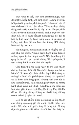 Haåt giöëng têm höìn


      Thêåt ra töi àaä thêëy toaân caãnh bûác tranh ngaây höm
àoá: mùåt biïín lêëp laánh, aánh bònh minh loá daång trïn bêìu
trúâi phña àöng, nhûäng àúåt soáng cuöìn cuöån àaánh vaâo búâ
möåt caách oai vïå vaâ chêåm chaåp. Töi caãm thêëy nhûäng
doâng nûúác xoaáy ngûúåc êëm aáp vêy quanh àêìu göëi, chiïëc
cêìn cêu cuãa em töi àöåt nhiïn naãy lïn khi möåt con caá bõ
dñnh möìi, vaâ töi nghe tiïëng la mûâng rúä cuãa noá. Töi àaä
hoåa laåi bûác tranh êëy tûâng maãng möåt, rêët roä raâng vaâ
khöng möåt thay àöíi sau bao nùm thaáng. Röìi nhûäng
hònh aãnh êëy tröi qua...
     Töi àûáng dêåy möåt caách chêåm chaåp cöë gùæng tòm vïì
quaá khûá cuãa mònh. Nhûäng ngûúâi haånh phuác luön laâ
nhûäng ngûúâi tûå tin vaâ quaã quyïët. Nïëu baån thong thaã
quay laåi tòm vaâ chaåm tay túái nhûäng àiïìu haånh phuác, leä
naâo khöng tòm thêëy möåt chuát sûác maånh?
      Giai àoaån thûá hai trong ngaây àaä tröi qua nhanh
choáng. Khi mùåt trúâi bùæt àêìu chïëch boáng, têm trñ töi
hùm húã ài trïn cuöåc haânh trònh vïì quaá khûá, söëng laåi
nhûäng khoaãnh khùæc, phaát hiïån ra nhûäng con ngûúâi maâ
töi àaä hoaân toaân laäng quïn. Nhûäng nùm qua, töi àaä
nhúá thïm rêët nhiïìu sûå kiïån nhûng àaä vö tònh àïí nhûäng
haånh phuác trong quaá khûá bõ cuöën theo doâng thúâi gian.
Möåt caãm giaác êëm aáp chúåt dêng lïn trong loâng töi, luác
àoá töi hiïíu rùçng chùèng coá loâng töët naâo laâ laäng phñ hay
coá thïí mêët ài yá nghôa cuãa noá caã.
     Àïën ba giúâ chiïìu, nûúác àaä xuöëng vaâ êm thanh
cuãa nhûäng con soáng giúâ chó laâ möåt lúâi thò thêìm theo
nhõp. Biïín nhû möåt gaä khöíng löì àang thúã. Nhûäng
àuån caát giúâ nhû àaä laâ töí êëm cuãa töi. Töi caãm thêëy thû


                              48
 