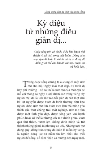 Loâng duäng caãm & tònh yïu cuöåc söëng




           Kyâ diïåu
       tûâ nhûäng àiïìu
           giaãn dõ...
               Cuöåc söëng vöën coá nhiïìu àiïìu khoá khùn thûã
              thaách vaâ caã thêët voång, nöîi buöìn. Duäng caãm
              vûúåt qua àïí luön laâ chñnh mònh vaâ àûâng àïí
                àiïìu gò coá thïí che khuêët ûúác mú, niïìm tin
                                                    vaâ hoaâi baäo.




    T     rong cuöåc söëng chuáng ta ai cuäng coá möåt ûúác
          mú cho möåt ngaây mai thêåt àeåp, duâ bònh dõ
hay phi thûúâng – àoá coá thïí laâ ûúác mú cuãa möåt cêåu beá
möì cöi mong coá ngaây àûúåc chùm soác trong voâng tay
ngûúâi meå, àoá laâ ûúác mú rêët àöîi giaãn dõ cuãa möåt chuá
beá têåt nguyïìn àûúåc bûúác ài bònh thûúâng nhû bao
ngûúâi khaác, ûúác mú tòm àûúåc viïåc laâm maâ mònh yïu
thñch cuãa möåt chaâng trai thêët nghiïåp, ûúác mú tòm
àûúåc möåt tònh yïu àeåp, àûúåc söëng yïn vui haånh
phuác, hoùåc coá thïí laâ nhûäng ûúác mú chinh phuåc, vûúåt
qua thûã thaách, vûún lïn khùèng àõnh mònh vaâ trúã
thaânh nhûäng gò maâ mònh tûâng ao ûúác. Nhûäng ûúác mú
àaáng quyá, àaáng trên troång àoá luön laâ niïìm hy voång,
laâ nguöìn àöång lûåc vaâ niïìm tin lúán nhêët cho möîi
ngûúâi àïí söëng, àïí caãm nhêån vaâ hûúáng àïën ngaây mai.


                               5
 