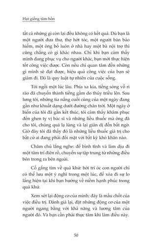 Haåt giöëng têm höìn


têët caã nhûäng gò coân laåi àïìu khöng coá kïët quaã. Duâ baån laâ
möåt ngûúâi àûa thû, thúå húát toác, möåt ngûúâi baán baão
hiïím, möåt öng böë luön úã nhaâ hay möåt baâ nöåi trúå thò
cuäng chùèng coá gò khaác nhau. Chó khi baån caãm thêëy
mònh àang phuåc vuå cho ngûúâi khaác, baån múái thûåc hiïån
töët cöng viïåc àûúåc. Coân nïëu chó quan têm àïën nhûäng
gò mònh seä àaåt àûúåc, hiïåu quaã cöng viïåc cuãa baån seä
giaãm ài. Àoá laâ quy luêåt tûå nhiïn cuãa cuöåc söëng.
      Töi ngöìi möåt luác lêu. Phña xa kia, tiïëng soáng vöî rò
raâo àaä chuyïín thaânh tiïëng gêìm do thuãy triïìu lïn. Sau
lûng töi, nhûäng tia nùæng cuöëi cuâng cuãa möåt ngaây àang
gêìn nhû khuêët daång dûúái àûúâng chên trúâi. Möåt ngaây úã
biïín cuãa töi àaä gêìn kïët thuác, töi caãm thêëy khêm phuåc
àïën ghen tyå võ baác sô vaâ nhûäng liïìu thuöëc maâ öng àaä
cho töi, chuáng quaá laå luâng vaâ laåi giaãn dõ àïën bêët ngúâ.
Giúâ àêy töi àaä thêëy àoá laâ nhûäng liïìu thuöëc giaá trõ cho
bêët cûá ai àang phaãi àöëi mùåt vúái bêët kyâ khoá khùn naâo.
     Chùm chuá lùæng nghe: àïí bònh tônh vaâ laâm dõu ài
möåt têm trñ àiïn röì, chuyïín sûå têåp trung tûâ nhûäng àiïìu
bïn trong ra bïn ngoaâi.
     Cöë gùæng tòm vïì quaá khûá: búãi trñ oác con ngûúâi chó
coá thïí lûu möåt yá nghô trong möåt luác, àïí xoáa ài sûå lo
lùæng hiïån taåi khi baån hûúáng vïì niïìm haånh phuác trong
quaá khûá.
     Xem xeát laåi àöång cú cuãa mònh: àêy laâ mêëu chöët cuãa
viïåc àiïìu trõ. Àaánh giaá laåi, àùåt nhûäng àöång cú cuãa möåt
ngûúâi ngang bùçng vúái khaã nùng vaâ lûúng têm cuãa
ngûúâi àoá. Vaâ baån cêìn phaãi thûåc têm khi laâm àiïìu naây.



                                50
 