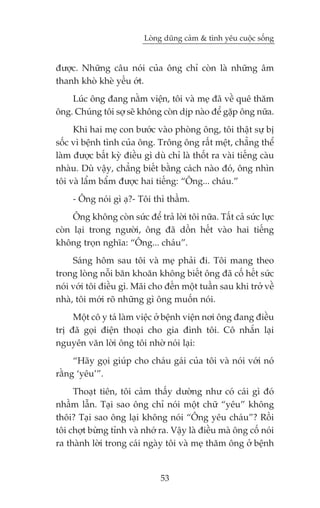 Loâng duäng caãm & tònh yïu cuöåc söëng


àûúåc. Nhûäng cêu noái cuãa öng chó coân laâ nhûäng êm
thanh khoâ kheâ yïëu úát.
    Luác öng àang nùçm viïån, töi vaâ meå àaä vïì quï thùm
öng. Chuáng töi súå seä khöng coân dõp naâo àïí gùåp öng nûäa.
     Khi hai meå con bûúác vaâo phoâng öng, töi thêåt sûå bõ
söëc vò bïånh tònh cuãa öng. Tröng öng rêët mïåt, chùèng thïí
laâm àûúåc bêët kyâ àiïìu gò duâ chó laâ thöët ra vaâi tiïëng caâu
nhaâu. Duâ vêåy, chùèng biïët bùçng caách naâo àoá, öng nhòn
töi vaâ lêím bêím àûúåc hai tiïëng: “Öng... chaáu.”
     - Öng noái gò aå?- Töi thò thêìm.
     Öng khöng coân sûác àïí traã lúâi töi nûäa. Têët caã sûác lûåc
coân laåi trong ngûúâi, öng àaä döìn hïët vaâo hai tiïëng
khöng troån nghôa: “Öng... chaáu”.
     Saáng höm sau töi vaâ meå phaãi ài. Töi mang theo
trong loâng nöîi bùn khoùn khöng biïët öng àaä cöë hïët sûác
noái vúái töi àiïìu gò. Maäi cho àïën möåt tuêìn sau khi trúã vïì
nhaâ, töi múái roä nhûäng gò öng muöën noái.
     Möåt cö y taá laâm viïåc úã bïånh viïån núi öng àang àiïìu
trõ àaä goåi àiïån thoaåi cho gia àònh töi. Cö nhùæn laåi
nguyïn vùn lúâi öng töi nhúâ noái laåi:
     “Haäy goåi giuáp cho chaáu gaái cuãa töi vaâ noái vúái noá
rùçng ‘yïu’”.
     Thoaåt tiïn, töi caãm thêëy dûúâng nhû coá caái gò àoá
nhêìm lêîn. Taåi sao öng chó noái möåt chûä “yïu” khöng
thöi? Taåi sao öng laåi khöng noái “Öng yïu chaáu”? Röìi
töi chúåt bûâng tónh vaâ nhúá ra. Vêåy laâ àiïìu maâ öng cöë noái
ra thaânh lúâi trong caái ngaây töi vaâ meå thùm öng úã bïånh


                                53
 