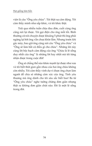 Haåt giöëng têm höìn


viïån laâ cêu “Öng yïu chaáu”. Töi thêåt sûå caãm àöång. Töi
caãm thêëy mònh nhû sùæp khoác, vaâ töi khoác thêåt.
     Traãi qua nhiïìu tuêìn chõu àau àúán, cuöëi cuâng öng
cuäng noái laåi àûúåc. Töi goåi àiïån cho öng möîi töëi. Bònh
thûúâng cûá noái chuyïån àûúåc khoaãng 5 phuát thò öng phaãi
ngûâng laåi búãi öng vêîn chûa khoãe lùæm. Nhûng trûúác khi
gaác maáy, bao giúâ öng cuäng noái cêu “Öng yïu chaáu” vaâ
“Öng seä laâm bêët cûá àiïìu gò cho chaáu”. Nhûäng lúâi naây
cuâng lúâi böåc baåch caãm àöång cuãa öng “Chaáu laâ leä söëng
duy nhêët cuãa öng” laâ nhûäng lúâi hay nhêët maâ töi tûâng
nhêån àûúåc trong cuöåc àúâi!
     Öng seä chùèng thïí naâo khoãe maånh laåi àûúåc nhû xûa
vaâ töi biïët thúâi gian gêìn nhau cuãa hai öng chaáu khöng
coân nhiïìu. Töi caãm thêëy vinh dûå vò àûúåc öng choån laâm
ngûúâi àïí chia seã nhûäng caãm xuác cuãa öng. Tònh yïu
thûúng maâ öng daânh cho töi sêu sùæc biïët bao! Ba tûâ
“Öng yïu chaáu” nghe tûúãng chûâng àún giaãn nhûng
thêåt ra khöng àún giaãn chuát naâo. Àoá laâ möåt leä söëng
trong àúâi.




                             54
 