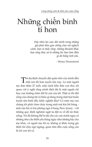 Loâng duäng caãm & tònh yïu cuöåc söëng




 Nhûäng chiïën binh
      tñ hon
                  Haäy nhòn laåi cuöåc àúâi mònh trong nhûäng
                   giúâ phuát kiïn gan chöëng choåi vúái nghõch
              caãnh, baån seä thêëy rùçng: nhûäng khoaãnh khùæc
              baån söëng thûåc sûå laâ nhûäng luác baån laâm àiïìu
                                           gò àoá bùçng tònh yïu.

                                         - Henry Drummond




    T      öi dûå àõnh chuyïín àöåi quên nhoã cuãa mònh àïën
           möåt núi töët hún tuyïën lûãa naây. Laâ möåt ngûúâi
meå àún thên 27 tuöíi, möåt naách böën àûáa con thú, töi
quen vúái yá nghô rùçng mònh àñch thõ laâ möåt ngûúâi chó
huy can trûúâng chùn dùæt luä con cuãa töi. Thêåt ra thò àúâi
söëng cuãa chuáng töi coá khaác gò àang trong möåt traåi huêën
luyïån tên binh àêìy khùæc nghiïåt àêu? Caã nùm meå con
chuáng töi phaãi chen chuác trong möåt núi kñn bñt buâng -
möåt cùn höå coá hai phoâng nguã úã bang New Jersey - vúái
nhûäng quy àõnh nghiïm ngùåt tûå àùåt ra vïì àöì ùn thûác
uöëng. Töi àaä khöng thïí lo àuã cho caác con mònh ngay caã
nhûäng nhu cêìu thiïët yïëu haâng ngaây nhû nhûäng bêåc cha
meå khaác, vaâ ngoaâi meå töi ra, khöng ai khaác trong gia
àònh töi chõu ngoá ngaâng, quan têm àïën cuöåc söëng cuãa
luä treã con töi caã.

                              55
 