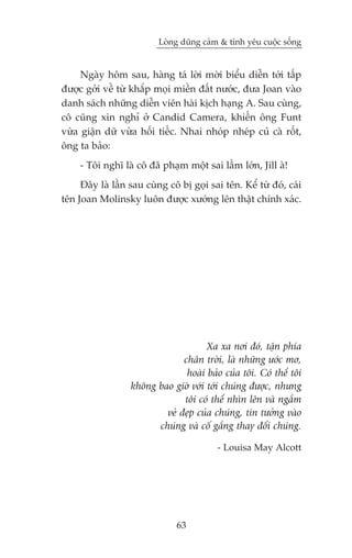 Loâng duäng caãm & tònh yïu cuöåc söëng


     Ngaây höm sau, haâng taá lúâi múâi biïíu diïîn túái têëp
àûúåc gúãi vïì tûâ khùæp moåi miïìn àêët nûúác, àûa Joan vaâo
danh saách nhûäng diïîn viïn haâi kõch haång A. Sau cuâng,
cö cuäng xin nghó úã Candid Camera, khiïën öng Funt
vûâa giêån dûä vûâa höëi tiïëc. Nhai nhoáp nheáp cuã caâ röët,
öng ta baão:
     - Töi nghô laâ cö àaä phaåm möåt sai lêìm lúán, Jill aâ!
     Àêy laâ lêìn sau cuâng cö bõ goåi sai tïn. Kïí tûâ àoá, caái
tïn Joan Molinsky luön àûúåc xûúáng lïn thêåt chñnh xaác.




                                      Xa xa núi àoá, têån phña
                               chên trúâi, laâ nhûäng ûúác mú,
                                hoaâi baão cuãa töi. Coá thïí töi
                  khöng bao giúâ vúái túái chuáng àûúåc, nhûng
                               töi coá thïí nhòn lïn vaâ ngùæm
                          veã àeåp cuãa chuáng, tin tûúãng vaâo
                        chuáng vaâ cöë gùæng thay àöíi chuáng.

                                          - Louisa May Alcott




                               63
 