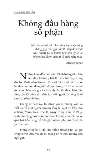 Haåt giöëng têm höìn




   Khöng àêìu haâng
      söë phêån
                Nïëu töi coá thïí ûúác cho mònh möåt cuöåc söëng
                  khöng gùåp trúã ngaåi naâo thò hêëp dêîn thêåt
                 àêëy, nhûng töi seä khûúác tûâ vò khi êëy töi seä
                 khöng hoåc àûúåc àiïìu gò tûâ cuöåc söëng nûäa.

                                                - Allyson Jones




     N      hûäng khúãi àêìu cuãa nùm 1993 dûúâng nhû baáo
            hiïåu àêy khöng phaãi laâ nùm töët àeåp trong
àúâi töi. Àoá laâ nùm thûá taám töi möåt thên möåt mònh nuöi
ba àûáa con coân àang tuöíi ài hoåc, trong àoá àûáa con gaái
lúán chûa hön ûúác gò caã vûâa sinh cho töi àûáa chaáu àêìu
tiïn, coân töi cuäng sùæp chia tay vúái ngûúâi àaân öng tûã tïë
sau hai nùm hoâ heån.
      Thaáng tû nùm êëy, töi àûúåc goåi ài phoãng vêën vaâ
viïët baâi vïì möåt ngûúâi phuå nûä söëng taåi möåt thõ trêën nhoã
úã bang Minnesota. Thïë laâ, ngay trong muâa lïî Phuåc
sinh, töi cuâng Andrew, con trai 13 tuöíi cuãa töi, laái xe
qua hai tiïíu bang àïí àïën gùåp ngûúâi phuå nûä coá tïn laâ
Jan Turner.
     Trong chuyïën ài daâi àoá, thónh thoaãng töi laåi gúåi
chuyïån vúái Andrew àïí löi thùçng beá ra khoãi nhûäng cún
nguã gêåt.



                               64
 