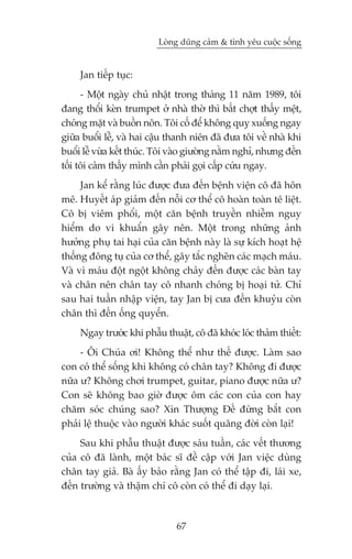 Loâng duäng caãm & tònh yïu cuöåc söëng


     Jan tiïëp tuåc:
      - Möåt ngaây chuã nhêåt trong thaáng 11 nùm 1989, töi
àang thöíi keân trumpet úã nhaâ thúâ thò bêët chúåt thêëy mïåt,
choáng mùåt vaâ buöìn nön. Töi cöë àïí khöng quyå xuöëng ngay
giûäa buöíi lïî, vaâ hai cêåu thanh niïn àaä àûa töi vïì nhaâ khi
buöíi lïî vûâa kïët thuác. Töi vaâo giûúâng nùçm nghó, nhûng àïën
töëi töi caãm thêëy mònh cêìn phaãi goåi cêëp cûáu ngay.
     Jan kïí rùçng luác àûúåc àûa àïën bïånh viïån cö àaä hön
mï. Huyïët aáp giaãm àïën nöîi cú thïí cö hoaân toaân tï liïåt.
Cö bõ viïm phöíi, möåt cùn bïånh truyïìn nhiïîm nguy
hiïím do vi khuêín gêy nïn. Möåt trong nhûäng aãnh
hûúãng phuå tai haåi cuãa cùn bïånh naây laâ sûå kñch hoaåt hïå
thöëng àöng tuå cuãa cú thïí, gêy tùæc ngheän caác maåch maáu.
Vaâ vò maáu àöåt ngöåt khöng chaãy àïën àûúåc caác baân tay
vaâ chên nïn chên tay cö nhanh choáng bõ hoaåi tûã. Chó
sau hai tuêìn nhêåp viïån, tay Jan bõ cûa àïën khuyãu coân
chên thò àïën öëng quyïín.
     Ngay trûúác khi phêîu thuêåt, cö àaä khoác loác thaãm thiïët:
     - Öi Chuáa úi! Khöng thïí nhû thïë àûúåc. Laâm sao
con coá thïí söëng khi khöng coá chên tay? Khöng ài àûúåc
nûäa û? Khöng chúi trumpet, guitar, piano àûúåc nûäa û?
Con seä khöng bao giúâ àûúåc öm caác con cuãa con hay
chùm soác chuáng sao? Xin Thûúång Àïë àûâng bùæt con
phaãi lïå thuöåc vaâo ngûúâi khaác suöët quaäng àúâi coân laåi!
     Sau khi phêîu thuêåt àûúåc saáu tuêìn, caác vïët thûúng
cuãa cö àaä laânh, möåt baác sô àïì cêåp vúái Jan viïåc duâng
chên tay giaã. Baâ êëy baão rùçng Jan coá thïí têåp ài, laái xe,
àïën trûúâng vaâ thêåm chñ cö coân coá thïí ài daåy laåi.



                               67
 