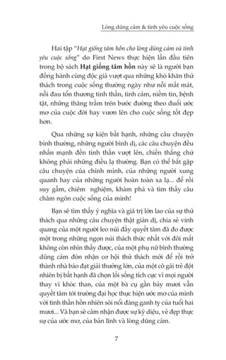 Loâng duäng caãm & tònh yïu cuöåc söëng


      Hai têåp “Haåt giöëng têm höìn cho loâng duäng caãm vaâ tònh
yïu cuöåc söëng” do First News thûåc hiïån lêìn àêìu tiïn
trong böå saách Haåt giöëng têm höìn naây seä laâ ngûúâi baån
àöìng haânh cuâng àöåc giaã vûúåt qua nhûäng khoá khùn thûã
thaách trong cuöåc söëng thûúâng ngaây nhû nöîi mêët maát,
nöîi àau töín thûúng tinh thêìn, tònh caãm, niïìm tin, bïånh
têåt, nhûäng thùng trêìm trïn bûúác àûúâng theo àuöíi ûúác
mú cuãa cuöåc àúâi hay vûún lïn cho cuöåc söëng töët àeåp
hún.
    Qua nhûäng sûå kiïån bêët haånh, nhûäng cêu chuyïån
bònh thûúâng, nhûäng ngûúâi bònh dõ, caác cêu chuyïån àïìu
nhêën maånh àïën tinh thêìn vûúåt lïn, chiïën thùæng chûá
khöng phaãi nhûäng àiïìu laå thûúâng. Baån coá thïí bùæt gùåp
cêu chuyïån cuãa chñnh mònh, cuãa nhûäng ngûúâi xung
quanh hay cuãa nhûäng ngûúâi hoaân toaân xa laå... àïí röìi
suy gêîm, chiïm nghiïåm, khaám phaá vaâ tòm thêëy cêu
chêm ngön cuöåc söëng cuãa mònh!
      Baån seä tòm thêëy yá nghôa vaâ giaá trõ lúán lao cuãa sûå thûã
thaách qua nhûäng cêu chuyïån thêåt giaãn dõ, chia seã vinh
quang cuãa möåt ngûúâi leo nuái àêìy quyïët têm àaä ào àûúåc
möåt trong nhûäng ngoån nuái thaách thûác nhêët vúái àöi mùæt
khöng coân nhòn thêëy àûúåc, cuãa möåt phuå nûä bònh thûúâng
duäng caãm àoán nhêån cú höåi thûã thaách múái àïí röìi trúã
thaânh nhaâ baáo àaåt giaãi thûúãng lúán, cuãa möåt cö gaái treã àöåt
nhiïn bõ bêët haånh àaä choån löëi söëng tñch cûåc vò moåi ngûúâi
thay vò khoác than, cuãa möåt baâ cuå gêìn baãy mûúi vêîn
quyïët têm túái trûúâng àaåi hoåc thûåc hiïån ûúác mú cuãa mònh
vúái tinh thêìn höìn nhiïn söi nöíi àaáng ganh tyå cuãa tuöíi hai
mûúi... Vaâ baån seä caãm nhêån àûúåc sûå kyâ diïåu, veã àeåp thûåc
sûå cuãa ûúác mú, cuãa baãn lônh vaâ loâng duäng caãm.

                                 7
 