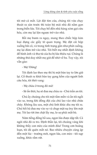 Loâng duäng caãm & tònh yïu cuöåc söëng


töi múâ caã mùæt. Lêåt àêåt tòm cûãa, chuáng töi vûâa chaåy
thoaát ra sên trûúác thò toaân böå maái nhaâ àaä nùçm goån
trong biïín lûãa. Töi chaåy böí àïën nhaâ haâng xoám goåi cûáu
hoãa, coân meå laåi löån ngûúåc trúã vaâo nhaâ.
     Röìi meå bûún ra ngay, mang theo chiïëc höåp kim
loaåi àûång caác giêëy túâ quan troång. Meå àùåt caái höåp
xuöëng baäi coã, vaâ trong tònh traång gêìn nhû phaát cuöìng,
meå laåi àêm trúã vaâo nhaâ. Töi biïët meå nhêët àõnh khöng
àïí hònh aãnh vaâ thû tûâ cuãa ba bõ lûãa thiïu ruåi. Chuáng laâ
nhûäng thûá duy nhêët meå giûä àïí nhúá vïì ba. Tuy vêåy, töi
vêîn gaâo:
     - Meå! Àûâng!
      Töi àõnh lao theo meå thò bõ möåt baân tay to lúán giûä
laåi. Cöë thoaát ra khoãi baân tay goång kïìm cuãa ngûúâi lñnh
cûáu hoãa, töi theát vang:
     - Meå chaáu úã trong àoá maâ!
     - Seä öín thöi, hoå seä àûa meå chaáu ra - Chuá trêën an töi.
     Chuá êëy choaâng cho töi möåt têëm mïìn vaâ êën töi ngöìi
vaâo xe, trong khi àöìng àöåi cuãa chuá lao vaâo nhaâ chûäa
chaáy. Khöng lêu sau, möåt chuá lñnh khaác dòu meå töi ra.
Chuá höëi haã àûa meå vaâo xe vaâ chuåp mùåt naå öxy lïn mùåt
meå. Töi lao túái öm chùåt lêëy meå, lo súå phaãi mêët baâ.
     Nùm tiïëng àöìng höì sau, ngoån lûãa àûúåc dêåp tùæt. Caã
ngöi nhaâ àaä ra tro. Àõnh thêìn laåi, töi choaáng vaáng khi
khöng thêëy con meâo cuãa mònh àêu! Trong cún hoaãng
loaån, töi àaä quïn mêët noá. Bao nhiïu chuyïån cuâng êåp
àïën möåt luác - trûúâng múái, ngoån lûãa, con meâo - töi suåp
xuöëng, khoác rêëm rûát.

                               71
 