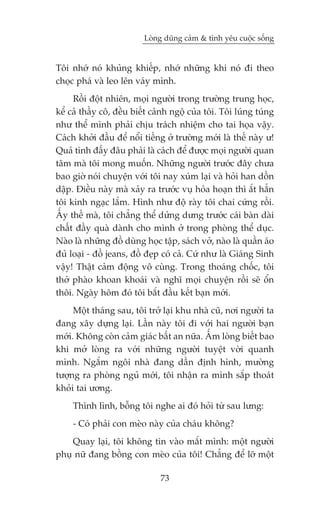 Loâng duäng caãm & tònh yïu cuöåc söëng


Töi nhúá noá khuãng khiïëp, nhúá nhûäng khi noá ài theo
choåc phaá vaâ leo lïn vaáy mònh.
     Röìi àöåt nhiïn, moåi ngûúâi trong trûúâng trung hoåc,
kïí caã thêìy cö, àïìu biïët caãnh ngöå cuãa töi. Töi luáng tuáng
nhû thïí mònh phaãi chõu traách nhiïåm cho tai hoåa vêåy.
Caách khúãi àêìu àïí nöíi tiïëng úã trûúâng múái laâ thïë naây û!
Quaã tònh àêëy àêu phaãi laâ caách àïí àûúåc moåi ngûúâi quan
têm maâ töi mong muöën. Nhûäng ngûúâi trûúác àêy chûa
bao giúâ noái chuyïån vúái töi nay xuám laåi vaâ hoãi han döìn
dêåp. Àiïìu naây maâ xaãy ra trûúác vuå hoãa hoaån thò ùæt hùèn
töi kinh ngaåc lùæm. Hònh nhû àöå raây töi chai cûáng röìi.
ÊËy thïë maâ, töi chùèng thïí dûãng dûng trûúác caái baân daâi
chêët àêìy quaâ daânh cho mònh úã trong phoâng thïí duåc.
Naâo laâ nhûäng àöì duâng hoåc têåp, saách vúã, naâo laâ quêìn aáo
àuã loaåi - àöì jeans, àöì àeåp coá caã. Cûá nhû laâ Giaáng Sinh
vêåy! Thêåt caãm àöång vö cuâng. Trong thoaáng chöëc, töi
thúã phaâo khoan khoaái vaâ nghô moåi chuyïån röìi seä öín
thöi. Ngaây höm àoá töi bùæt àêìu kïët baån múái.
     Möåt thaáng sau, töi trúã laåi khu nhaâ cuä, núi ngûúâi ta
àang xêy dûång laåi. Lêìn naây töi ài vúái hai ngûúâi baån
múái. Khöng coân caãm giaác bêët an nûäa. ÊËm loâng biïët bao
khi múã loâng ra vúái nhûäng ngûúâi tuyïåt vúâi quanh
mònh. Ngùæm ngöi nhaâ àang dêìn àõnh hònh, mûúâng
tûúång ra phoâng nguã múái, töi nhêån ra mònh sùæp thoaát
khoãi tai ûúng.
     Thònh lònh, böîng töi nghe ai àoá hoãi tûâ sau lûng:
     - Coá phaãi con meâo naây cuãa chaáu khöng?
    Quay laåi, töi khöng tin vaâo mùæt mònh: möåt ngûúâi
phuå nûä àang böìng con meâo cuãa töi! Chùèng àïí lúä möåt

                               73
 