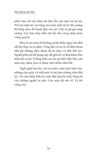 Haåt giöëng têm höìn


phuát naâo, töi vöåi nhaâo túái àoán lêëy con meâo tûâ tay baâ.
Töi öm chùåt noá vaâo loâng maâ nûúác mùæt rúi laä chaä xuöëng
böå löng maâu àoã tuyïåt àeåp cuãa noá. Chuá ta gûâ gûâ sung
sûúáng. Caác baån chaåy àïën öm lêëy töi, cuâng nhaãy muáa
voâng quanh.
     Hoáa ra con meâo àaä hoaãng súå khi thêëy ngoån lûãa àïën
nöîi boã chaåy xa caã dùåm. Voâng àeo cöí noá coá söë àiïån thoaåi
nhaâ töi nhûng àiïån thoaåi àaä bõ chaáy vaâ àûát liïn laåc.
Ngûúâi phuå nûä töët buång naây àaä giûä noá vaâ khoá khùn lùæm
múái tòm ra töi. Chùèng hiïíu sao baâ laåi biïët chùæc hùèn con
meâo naây àûúåc yïu vaâ àûúåc nhúá nhiïìu nhû thïë.
      Ngöìi giûäa baån beâ, vúái con meâo cuöån troân trïn vaáy,
nhûäng caãm giaác vïì mêët maát vaâ tai hoåa dûúâng nhû nhoã
laåi. Töi caãm thêëy biïët ún cuöåc àúâi, baån beâ múái, loâng töët
cuãa nhûäng ngûúâi laå mùåt. Con meâo àaä trúã vïì. Vaâ töi
cuäng vêåy.




                                74
 