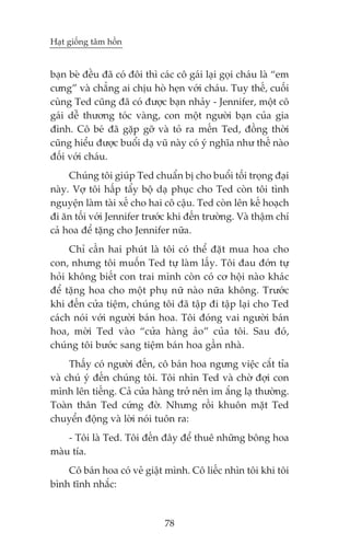 Haåt giöëng têm höìn


baån beâ àïìu àaä coá àöi thò caác cö gaái laåi goåi chaáu laâ “em
cûng” vaâ chùèng ai chõu hoâ heån vúái chaáu. Tuy thïë, cuöëi
cuâng Ted cuäng àaä coá àûúåc baån nhaãy - Jennifer, möåt cö
gaái dïî thûúng toác vaâng, con möåt ngûúâi baån cuãa gia
àònh. Cö beá àaä gùåp gúä vaâ toã ra mïën Ted, àöìng thúâi
cuäng hiïíu àûúåc buöíi daå vuä naây coá yá nghôa nhû thïë naâo
àöëi vúái chaáu.
     Chuáng töi giuáp Ted chuêín bõ cho buöíi töëi troång àaåi
naây. Vúå töi hêëp têíy böå daå phuåc cho Ted coân töi tònh
nguyïån laâm taâi xïë cho hai cö cêåu. Ted coân lïn kïë hoaåch
ài ùn töëi vúái Jennifer trûúác khi àïën trûúâng. Vaâ thêåm chñ
caã hoa àïí tùång cho Jennifer nûäa.
     Chó cêìn hai phuát laâ töi coá thïí àùåt mua hoa cho
con, nhûng töi muöën Ted tûå laâm lêëy. Töi àau àúán tûå
hoãi khöng biïët con trai mònh coân coá cú höåi naâo khaác
àïí tùång hoa cho möåt phuå nûä naâo nûäa khöng. Trûúác
khi àïën cûãa tiïåm, chuáng töi àaä têåp ài têåp laåi cho Ted
caách noái vúái ngûúâi baán hoa. Töi àoáng vai ngûúâi baán
hoa, múâi Ted vaâo “cûãa haâng aão” cuãa töi. Sau àoá,
chuáng töi bûúác sang tiïåm baán hoa gêìn nhaâ.
     Thêëy coá ngûúâi àïën, cö baán hoa ngûng viïåc cùæt tóa
vaâ chuá yá àïën chuáng töi. Töi nhòn Ted vaâ chúâ àúåi con
mònh lïn tiïëng. Caã cûãa haâng trúã nïn im ùæng laå thûúâng.
Toaân thên Ted cûáng àúâ. Nhûng röìi khuön mùåt Ted
chuyïín àöång vaâ lúâi noái tuön ra:
    - Töi laâ Ted. Töi àïën àêy àïí thuï nhûäng böng hoa
maâu tña.
    Cö baán hoa coá veã giêåt mònh. Cö liïëc nhòn töi khi töi
bònh tônh nhùæc:


                               78
 
