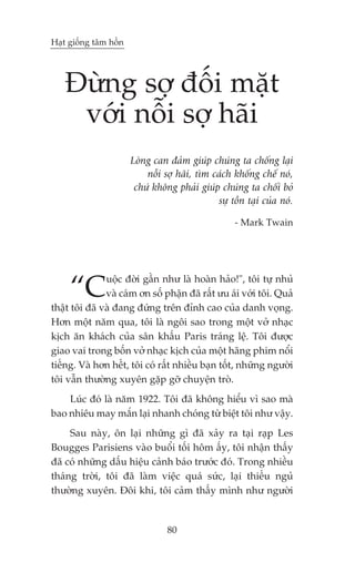 Haåt giöëng têm höìn




   Àûâng súå àöëi mùåt
    vúái nöîi súå haäi
                       Loâng can àaãm giuáp chuáng ta chöëng laåi
                           nöîi súå haäi, tòm caách khöëng chïë noá,
                        chûá khöng phaãi giuáp chuáng ta chöëi boã
                                               sûå töìn taåi cuãa noá.

                                                     - Mark Twain




     “C        uöåc àúâi gêìn nhû laâ hoaân haão!", töi tûå nhuã
               vaâ caám ún söë phêån àaä rêët ûu aái vúái töi. Quaã
thêåt töi àaä vaâ àang àûáng trïn àónh cao cuãa danh voång.
Hún möåt nùm qua, töi laâ ngöi sao trong möåt vúã nhaåc
kõch ùn khaách cuãa sên khêëu Paris traáng lïå. Töi àûúåc
giao vai trong böën vúã nhaåc kõch cuãa möåt haäng phim nöíi
tiïëng. Vaâ hún hïët, töi coá rêët nhiïìu baån töët, nhûäng ngûúâi
töi vêîn thûúâng xuyïn gùåp gúä chuyïån troâ.
    Luác àoá laâ nùm 1922. Töi àaä khöng hiïíu vò sao maâ
bao nhiïu may mùæn laåi nhanh choáng tûâ biïåt töi nhû vêåy.
     Sau naây, ön laåi nhûäng gò àaä xaãy ra taåi raåp Les
Bougges Parisiens vaâo buöíi töëi höm êëy, töi nhêån thêëy
àaä coá nhûäng dêëu hiïåu caãnh baáo trûúác àoá. Trong nhiïìu
thaáng trúâi, töi àaä laâm viïåc quaá sûác, laåi thiïëu nguã
thûúâng xuyïn. Àöi khi, töi caãm thêëy mònh nhû ngûúâi


                                 80
 