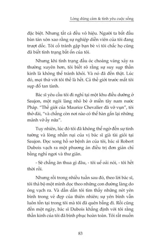 Loâng duäng caãm & tònh yïu cuöåc söëng


àùåc biïåt. Nhûng têët caã àïìu vö hiïåu. Ngûúâi ta bùæt àêìu
baân taán xön xao rùçng sûå nghiïåp diïîn viïn cuãa töi àang
trûúåt döëc. Töi cöë traánh gùåp baån beâ vò töi chùæc hoå cuäng
àaä biïët tònh traång bêët öín cuãa töi.
     Nhûng khi tònh traång àêìu oác choaáng vaáng xaãy ra
thûúâng xuyïn hún, töi biïët roä rùçng sûå suy suåp thêìn
kinh laâ khöng thïí traánh khoãi. Vaâ noá àaä àïën thêåt. Luác
àoá, moåi thûá vúái töi thïë laâ hïët. Caã thïë giúái trûúác mùæt töi
suåp àöí tan taânh.
     Baác sô yïu cêìu töi ài nghó taåi möåt khu àiïìu dûúäng úã
Saujon, möåt ngöi laâng nhoã beá úã miïìn têy nam nûúác
Phaáp. “Thïë giúái cuãa Maurice Chevalier àaä vúä vuån”, töi
thúã daâi, “vaâ chùèng coân núi naâo coá thïí haân gùæn laåi nhûäng
maãnh vúä êëy nûäa”.
     Tuy nhiïn, luác àoá töi àaä khöng thïí ngúâ àïën sûå tinh
tûúâng vaâ loâng nhêîn naåi cuãa võ baác sô giaâ taâi gioãi taåi
Saujon. Àoåc xong höì sú bïånh aán cuãa töi, baác sô Robert
Dubois vaåch ra möåt phûúng aán àiïìu trõ àún giaãn chó
bùçng nghó ngúi vaâ thû giaän.
      - Seä chùèng ùn thua gò àêu, - töi uïí oaãi noái, - töi hïët
thúâi röìi.
     Nhûng röìi trong nhiïìu tuêìn sau àoá, theo lúâi baác sô,
töi thaã böå möåt mònh doåc theo nhûäng con àûúâng laâng do
öng vaåch ra. Vaâ dêìn dêìn töi tòm thêëy nhûäng neát yïn
bònh trong veã àeåp cuãa thiïn nhiïn; sûå yïn bònh vêîn
luön töìn taåi trong töi maâ töi àaä quïn bùéng ài. Röìi cuäng
àïën möåt ngaây, baác sô Dubois khùèng àõnh vúái töi rùçng
thêìn kinh cuãa töi àaä bònh phuåc hoaân toaân. Töi rêët muöën



                                 83
 