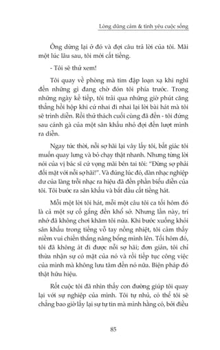 Loâng duäng caãm & tònh yïu cuöåc söëng


    Öng dûâng laåi úã àoá vaâ àúåi cêu traã lúâi cuãa töi. Maäi
möåt luác lêu sau, töi múái cêët tiïëng.
     - Töi seä thûã xem!
      Töi quay vïì phoâng maâ tim àêåp loaån xaå khi nghô
àïën nhûäng gò àang chúâ àoán töi phña trûúác. Trong
nhûäng ngaây kïë tiïëp, töi traãi qua nhûäng giúâ phuát cùng
thùèng höìi höåp khi cûá nhai ài nhai laåi lúâi baâi haát maâ töi
seä trònh diïîn. Röìi thûã thaách cuöëi cuâng àaä àïën - töi àûáng
sau caánh gaâ cuãa möåt sên khêëu nhoã àúåi àïën lûúåt mònh
ra diïîn.
      Ngay tûác thúâi, nöîi súå haäi laåi vêy lêëy töi, bêët giaác töi
muöën quay lûng vaâ boã chaåy thêåt nhanh. Nhûng tûâng lúâi
noái cuãa võ baác sô cûá voång maäi bïn tai töi: “Àûâng súå phaãi
àöëi mùåt vúái nöîi súå haäi!”. Vaâ àuáng luác àoá, daân nhaåc nghiïåp
dû cuãa laâng tröîi nhaåc ra hiïåu àaä àïën phêìn biïíu diïîn cuãa
töi. Töi bûúác ra sên khêëu vaâ bùæt àêìu cêët tiïëng haát.
      Möîi möåt lúâi töi haát, möîi möåt cêu töi ca töëi höm àoá
laâ caã möåt sûå cöë gùæng àïën khöí súã. Nhûng lêìn naây, trñ
nhúá àaä khöng chúi khùm töi nûäa. Khi bûúác xuöëng khoãi
sên khêëu trong tiïëng vöî tay nöìng nhiïåt, töi caãm thêëy
niïìm vui chiïën thùæng nêng böíng mònh lïn. Töëi höm àoá,
töi àaä khöng aát ài àûúåc nöîi súå haäi; àún giaãn, töi chó
thûâa nhêån sûå coá mùåt cuãa noá vaâ röìi tiïëp tuåc cöng viïåc
cuãa mònh maâ khöng lûu têm àïën noá nûäa. Biïån phaáp àoá
thêåt hûäu hiïåu.
      Röët cuöåc töi àaä nhòn thêëy con àûúâng giuáp töi quay
laåi vúái sûå nghiïåp cuãa mònh. Töi tûå nhuã, coá thïí töi seä
chùèng bao giúâ lêëy laåi sûå tûå tin maâ mònh hùçng coá, búãi àiïìu



                                 85
 
