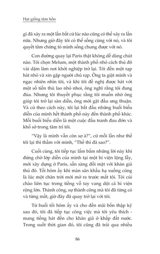 Haåt giöëng têm höìn


gò àaä xaãy ra möåt lêìn bêët cûá luác naâo cuäng coá thïí xaãy ra lêìn
nûäa. Nhûng giúâ àêy töi coá thïí söëng cuâng vúái noá, vaâ töi
quyïët têm chûáng toã mònh söëng chung àûúåc vúái noá.
     Con àûúâng quay laåi Paris thêåt khöng dïî daâng chuát
naâo. Töi choån Melum, möåt thaânh phöë nhoã caách thuã àö
vaâi dùåm laâm núi khúãi nghiïåp trúã laåi. Töi àïën möåt raåp
haát nhoã vaâ xin gùåp ngûúâi chuã raåp. Öng ta giêåt mònh vaâ
ngaåc nhiïn nhòn töi, vaâ khi töi àïì nghõ àûúåc haát vúái
möåt söë tiïìn thuâ lao nhoã nhoi, öng nghô rùçng töi àang
àuâa. Nhûng töi thuyïët phuåc rùçng töi muöën nhúâ öng
giuáp töi trúã laåi saân diïîn, öng múái gêåt àêìu ûng thuêån.
Vaâ cûá theo caách naây, töi laåi bùæt àêìu nhûäng buöíi biïíu
diïîn cuãa mònh hïët thaânh phöë naây àïën thaânh phöë khaác.
Möîi buöíi biïíu diïîn laâ möåt cuöåc àêëu tranh àau àúán vaâ
khöí súã trong têm trñ töi.
     “Vêåy laâ mònh vêîn coân súå aâ?”, cûá möîi lêìn nhû thïë
töi laåi thò thêìm vúái mònh, “Thïë thò àaä sao?”.
      Cuöëi cuâng, töi tiïëp tuåc lêím bêím nhûäng lúâi naây khi
àûáng chúâ lúáp diïîn cuãa mònh taåi möåt hñ viïån löång lêîy,
múái xêy dûång úã Paris, sùén saâng àöëi mùåt vúái khaán giaã
thuã àö. Töëi höm êëy khi maân sên khêëu haå xuöëng cuäng
laâ luác möåt chên trúâi múái múã ra trûúác mùæt töi. Töi cuái
chaâo liïn tuåc trong tiïëng vöî tay vang döåi caã hñ viïån
röång lúán. Thaânh cöng, sûå thaânh cöng maâ töi àaä tûâng coá
vaâ tûâng mêët, giúâ àêy àaä quay trúã laåi vúái töi.
    Tûâ buöíi töëi höm êëy vaâ cho àïën maäi böën thêåp kyã
sau àoá, töi àaä tiïëp tuåc cöng viïåc maâ töi yïu thñch -
mang tiïëng haát àïën cho khaán giaã úã khùæp àêët nûúác.
Trong suöët thúâi gian àoá, töi cuäng àaä traãi qua nhiïìu


                                  86
 