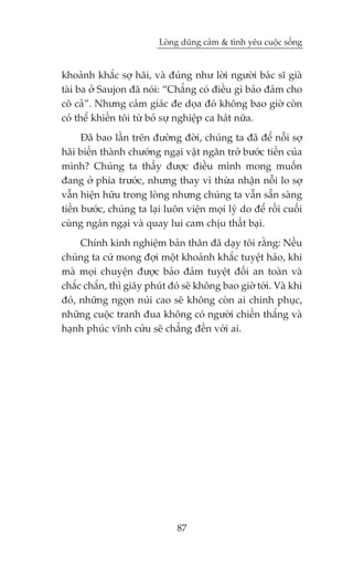 Loâng duäng caãm & tònh yïu cuöåc söëng


khoaãnh khùæc súå haäi, vaâ àuáng nhû lúâi ngûúâi baác sô giaâ
taâi ba úã Saujon àaä noái: “Chùèng coá àiïìu gò baão àaãm cho
cö caã”. Nhûng caãm giaác àe doåa àoá khöng bao giúâ coân
coá thïí khiïën töi tûâ boã sûå nghiïåp ca haát nûäa.
      Àaä bao lêìn trïn àûúâng àúâi, chuáng ta àaä àïí nöîi súå
haäi biïën thaânh chûúáng ngaåi vêåt ngùn trúã bûúác tiïën cuãa
mònh? Chuáng ta thêëy àûúåc àiïìu mònh mong muöën
àang úã phña trûúác, nhûng thay vò thûâa nhêån nöîi lo súå
vêîn hiïån hûäu trong loâng nhûng chuáng ta vêîn sùén saâng
tiïën bûúác, chuáng ta laåi luön viïån moåi lyá do àïí röìi cuöëi
cuâng ngaán ngaåi vaâ quay lui cam chõu thêët baåi.
     Chñnh kinh nghiïåm baãn thên àaä daåy töi rùçng: Nïëu
chuáng ta cûá mong àúåi möåt khoaãnh khùæc tuyïåt haão, khi
maâ moåi chuyïån àûúåc baão àaãm tuyïåt àöëi an toaân vaâ
chùæc chùæn, thò giêy phuát àoá seä khöng bao giúâ túái. Vaâ khi
àoá, nhûäng ngoån nuái cao seä khöng coân ai chinh phuåc,
nhûäng cuöåc tranh àua khöng coá ngûúâi chiïën thùæng vaâ
haånh phuác vônh cûãu seä chùèng àïën vúái ai.




                               87
 