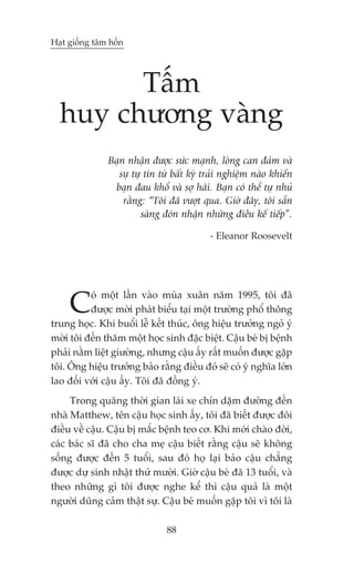 Haåt giöëng têm höìn




        Têëm
  huy chûúng vaâng
               Baån nhêån àûúåc sûác maånh, loâng can àaãm vaâ
                  sûå tûå tin tûâ bêët kyâ traãi nghiïåm naâo khiïën
                baån àau khöí vaâ súå haäi. Baån coá thïí tûå nhuã
                   rùçng: “Töi àaä vûúåt qua. Giúâ àêy, töi sùén
                         saâng àoán nhêån nhûäng àiïìu kïë tiïëp”.

                                            - Eleanor Roosevelt




     C    oá möåt lêìn vaâo muâa xuên nùm 1995, töi àaä
          àûúåc múâi phaát biïíu taåi möåt trûúâng phöí thöng
trung hoåc. Khi buöíi lïî kïët thuác, öng hiïåu trûúãng ngoã yá
múâi töi àïën thùm möåt hoåc sinh àùåc biïåt. Cêåu beá bõ bïånh
phaãi nùçm liïåt giûúâng, nhûng cêåu êëy rêët muöën àûúåc gùåp
töi. Öng hiïåu trûúãng baão rùçng àiïìu àoá seä coá yá nghôa lúán
lao àöëi vúái cêåu êëy. Töi àaä àöìng yá.
     Trong quaäng thúâi gian laái xe chñn dùåm àûúâng àïën
nhaâ Matthew, tïn cêåu hoåc sinh êëy, töi àaä biïët àûúåc àöi
àiïìu vïì cêåu. Cêåu bõ mùæc bïånh teo cú. Khi múái chaâo àúâi,
caác baác sô àaä cho cha meå cêåu biïët rùçng cêåu seä khöng
söëng àûúåc àïën 5 tuöíi, sau àoá hoå laåi baão cêåu chùèng
àûúåc dûå sinh nhêåt thûá mûúâi. Giúâ cêåu beá àaä 13 tuöíi, vaâ
theo nhûäng gò töi àûúåc nghe kïí thò cêåu quaã laâ möåt
ngûúâi duäng caãm thêåt sûå. Cêåu beá muöën gùåp töi vò töi laâ

                               88
 